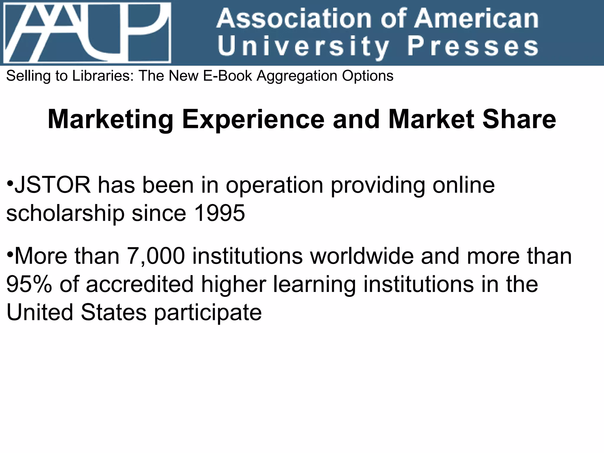 Selling to Libraries: The New E-Book Aggregation Options Marketing Experience and Market Share JSTOR has been in operation providing online scholarship since 1995 More than 7,000 institutions worldwide and more than 95% of accredited higher learning institutions in the United States participate 
