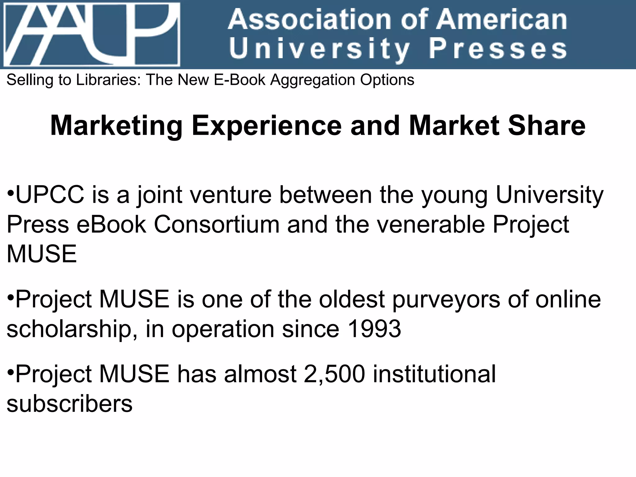 Selling to Libraries: The New E-Book Aggregation Options Marketing Experience and Market Share UPCC is a joint venture between the young University Press eBook Consortium and the venerable Project MUSE Project MUSE is one of the oldest purveyors of online scholarship, in operation since 1993 Project MUSE has almost 2,500 institutional subscribers 