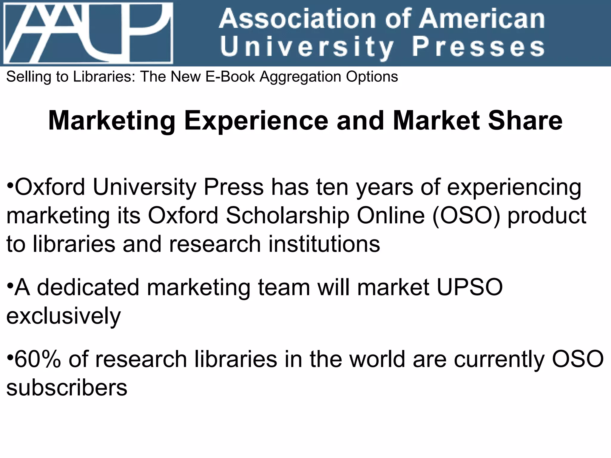 Selling to Libraries: The New E-Book Aggregation Options Marketing Experience and Market Share Oxford University Press has ten years of experiencing marketing its Oxford Scholarship Online (OSO) product to libraries and research institutions A dedicated marketing team will market UPSO exclusively 60% of research libraries in the world are currently OSO subscribers 