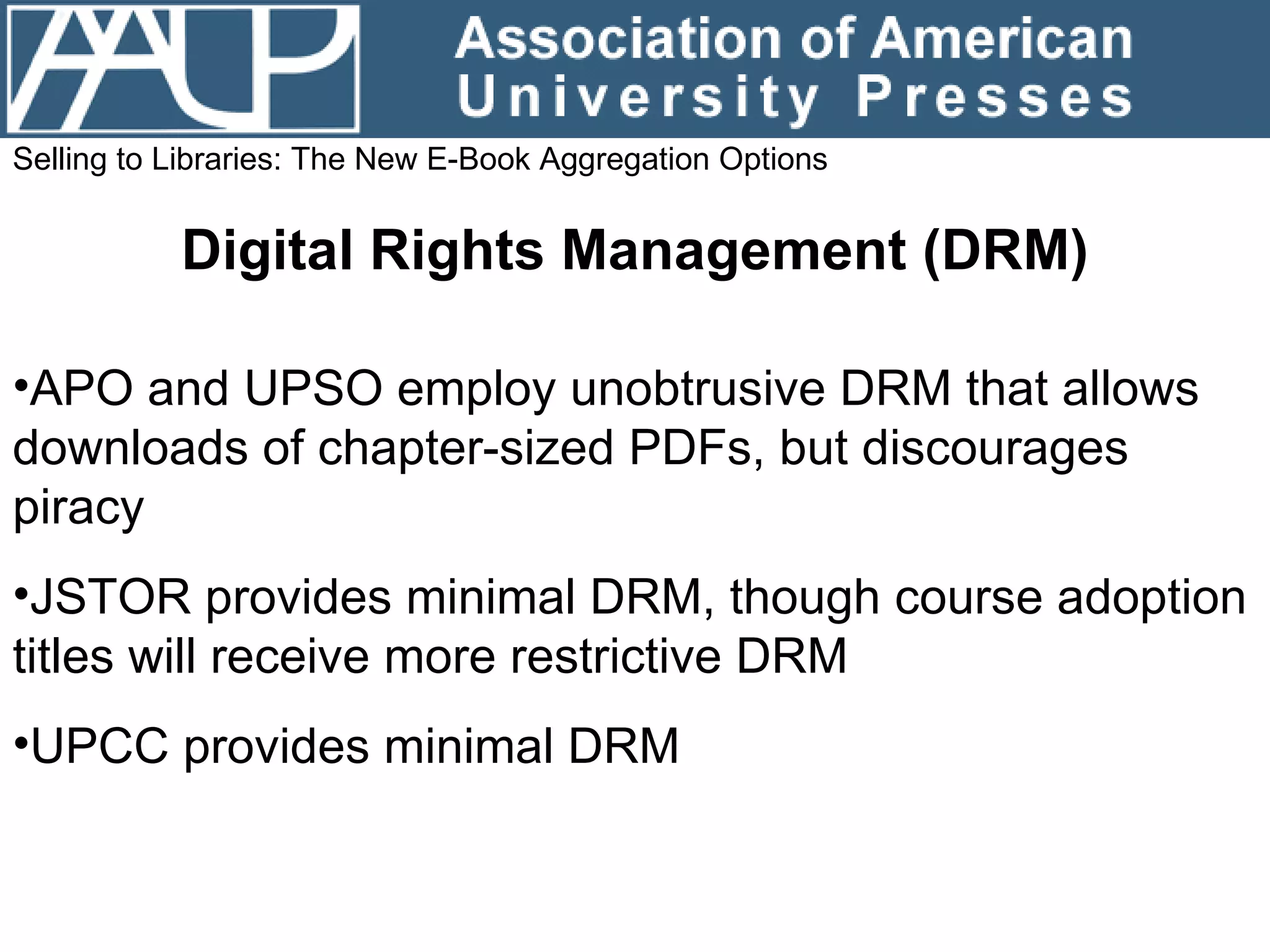 Selling to Libraries: The New E-Book Aggregation Options Digital Rights Management (DRM) APO and UPSO employ unobtrusive DRM that allows downloads of chapter-sized PDFs, but discourages piracy JSTOR provides minimal DRM, though course adoption titles will receive more restrictive DRM UPCC provides minimal DRM 