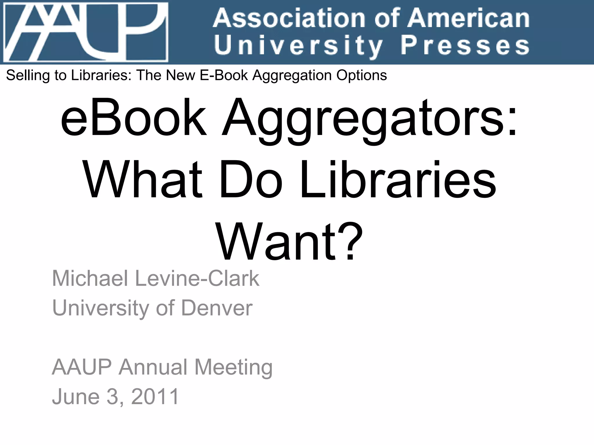 eBook Aggregators: What Do Libraries Want? Michael Levine-Clark University of Denver AAUP Annual Meeting June 3, 2011 Selling to Libraries: The New E-Book Aggregation Options 