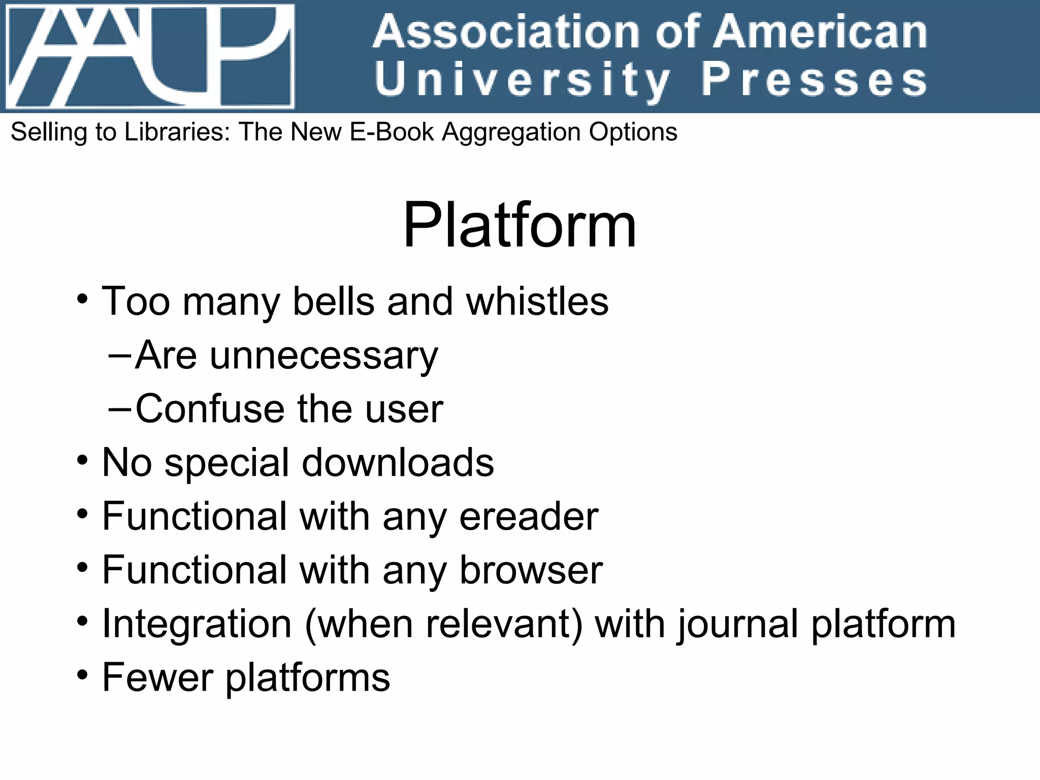 Platform Too many bells and whistles Are unnecessary  Confuse the user No special downloads Functional with any ereader Functional with any browser Integration (when relevant) with journal platform Fewer platforms Selling to Libraries: The New E-Book Aggregation Options 