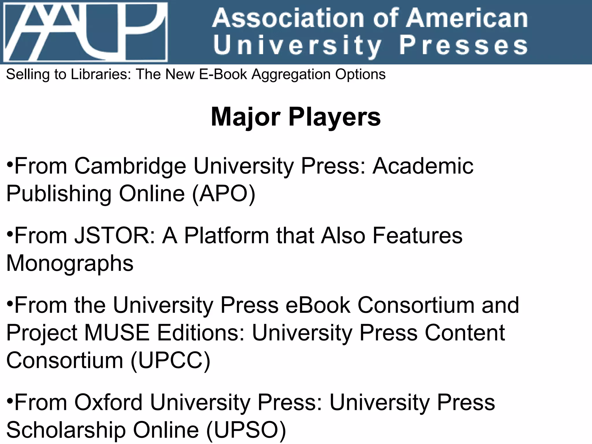 Selling to Libraries: The New E-Book Aggregation Options Major Players From Cambridge University Press: Academic Publishing Online (APO) From JSTOR: A Platform that Also Features Monographs From the University Press eBook Consortium and Project MUSE Editions: University Press Content Consortium (UPCC) From Oxford University Press: University Press Scholarship Online (UPSO) 