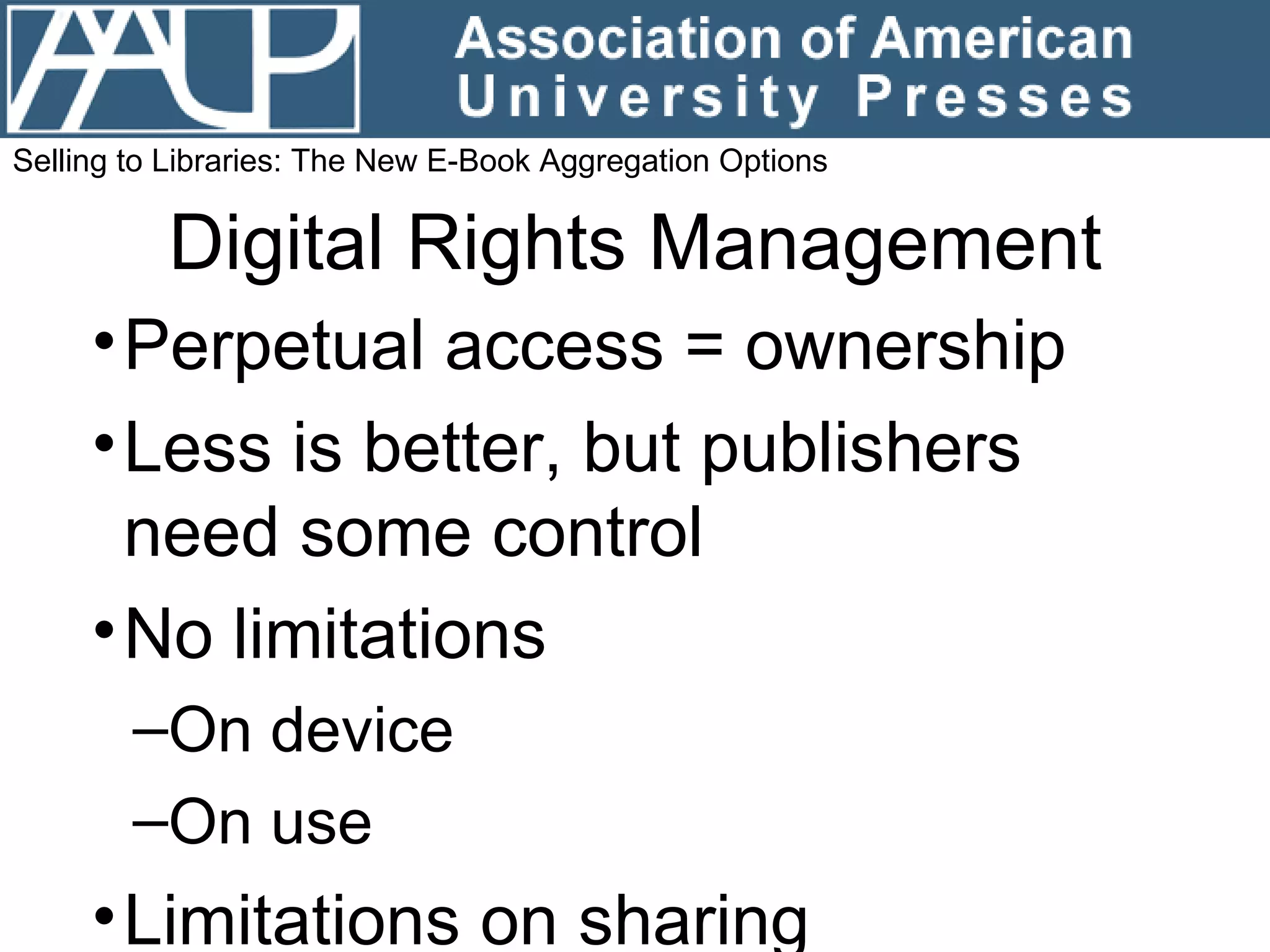 Digital Rights Management Perpetual access = ownership Less is better, but publishers need some control No limitations  On device On use Limitations on sharing Selling to Libraries: The New E-Book Aggregation Options 