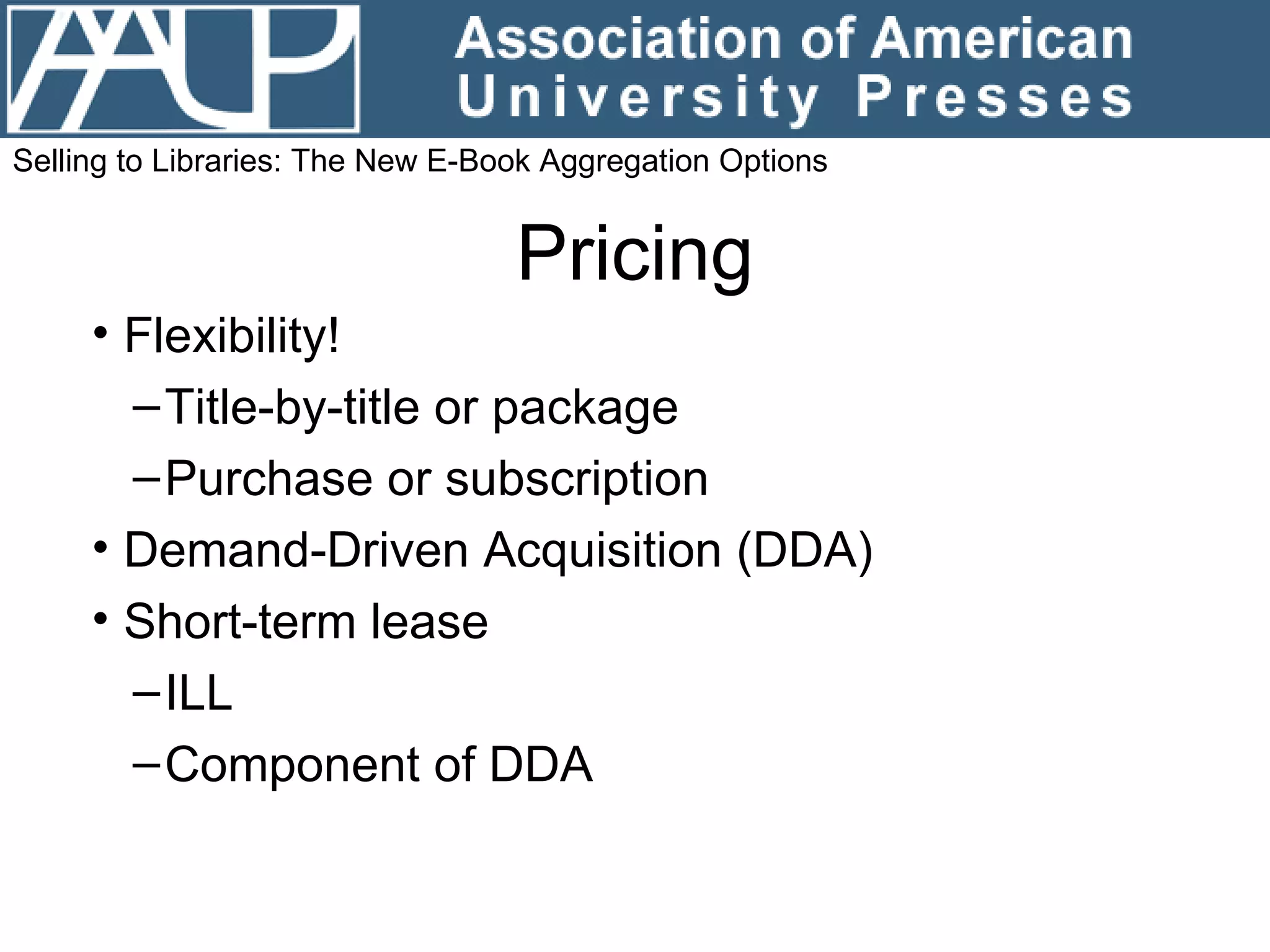 Pricing Flexibility! Title-by-title or package Purchase or subscription Demand-Driven Acquisition (DDA) Short-term lease ILL Component of DDA Selling to Libraries: The New E-Book Aggregation Options 