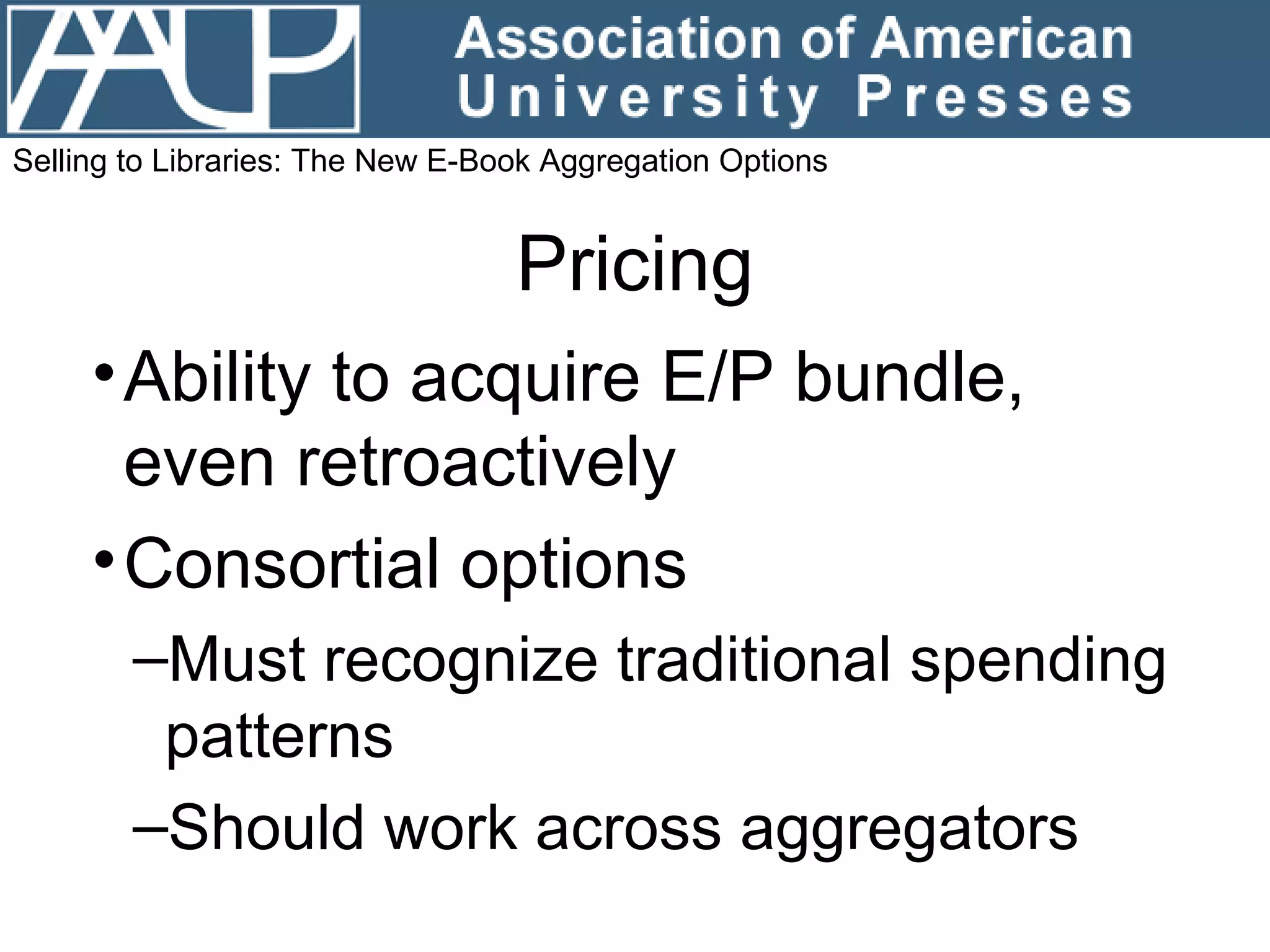 Pricing Ability to acquire E/P bundle, even retroactively Consortial options Must recognize traditional spending patterns Should work across aggregators Selling to Libraries: The New E-Book Aggregation Options 