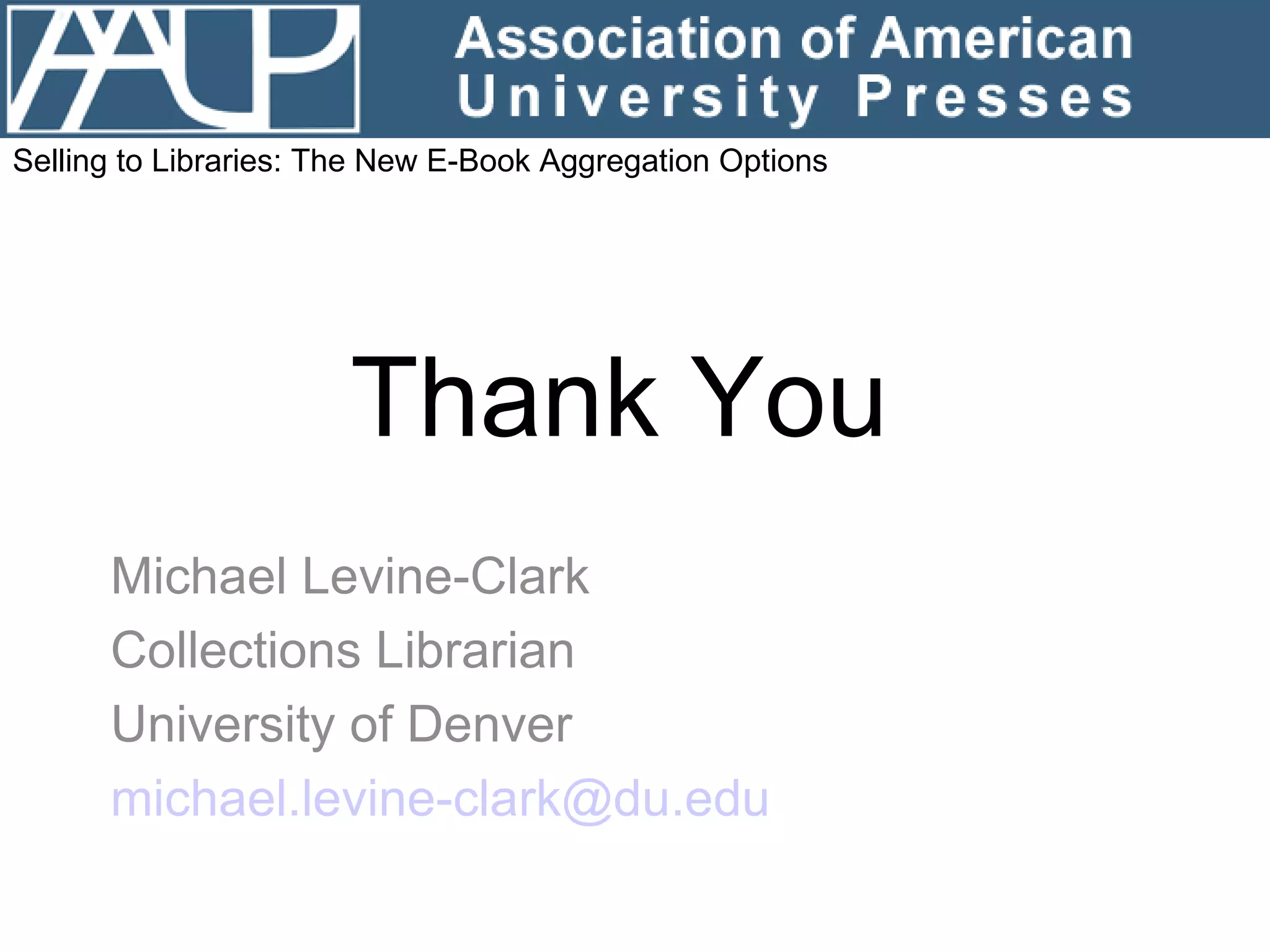 Thank You Michael Levine-Clark Collections Librarian University of Denver [email_address]   Selling to Libraries: The New E-Book Aggregation Options 