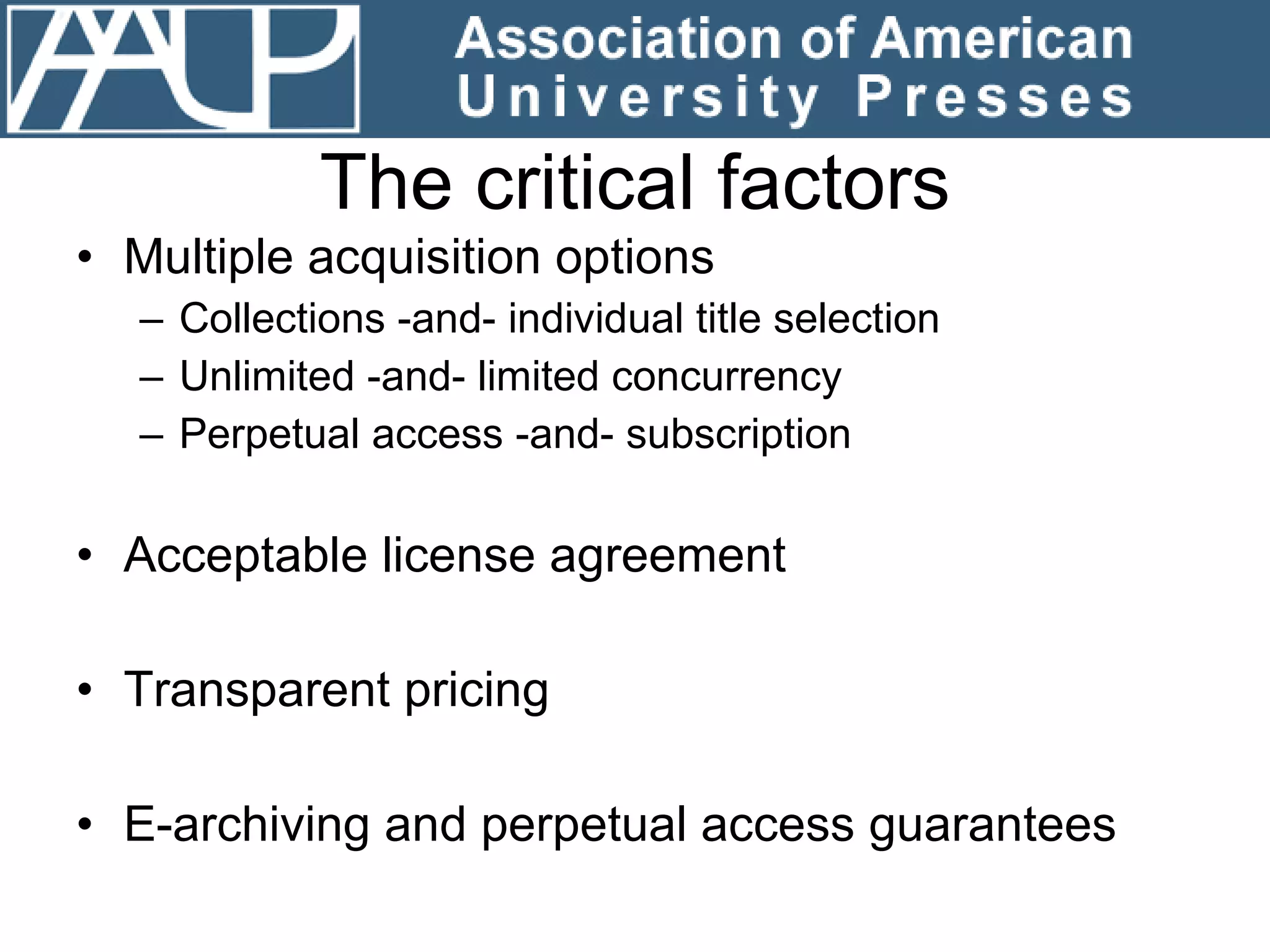 The critical factors Multiple acquisition options  Collections -and- individual title selection Unlimited -and- limited concurrency Perpetual access -and- subscription Acceptable license agreement Transparent pricing E-archiving and perpetual access guarantees 