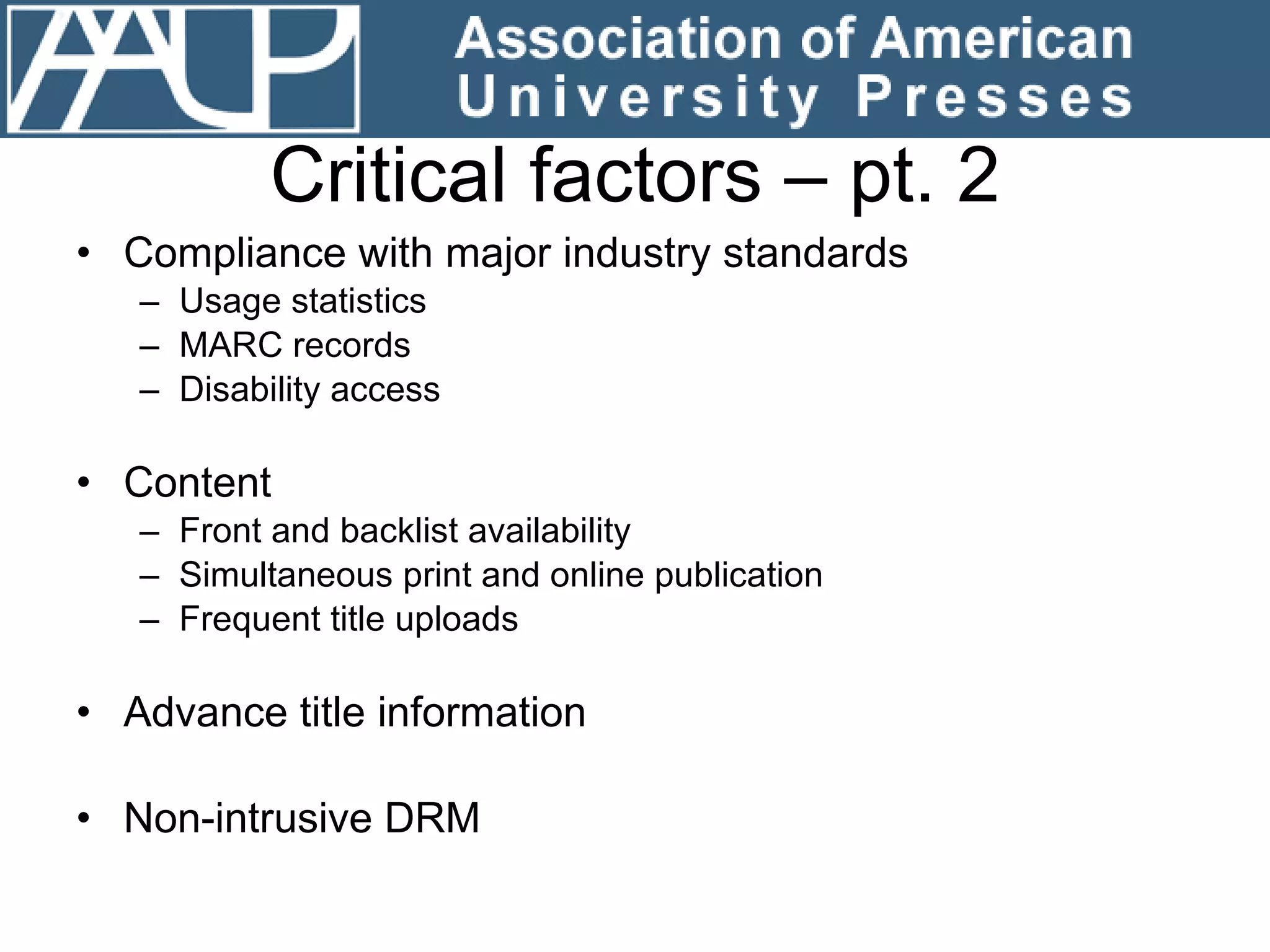 Critical factors – pt. 2 Compliance with major industry standards  Usage statistics MARC records Disability access Content Front and backlist availability Simultaneous print and online publication Frequent title uploads Advance title information Non-intrusive DRM 