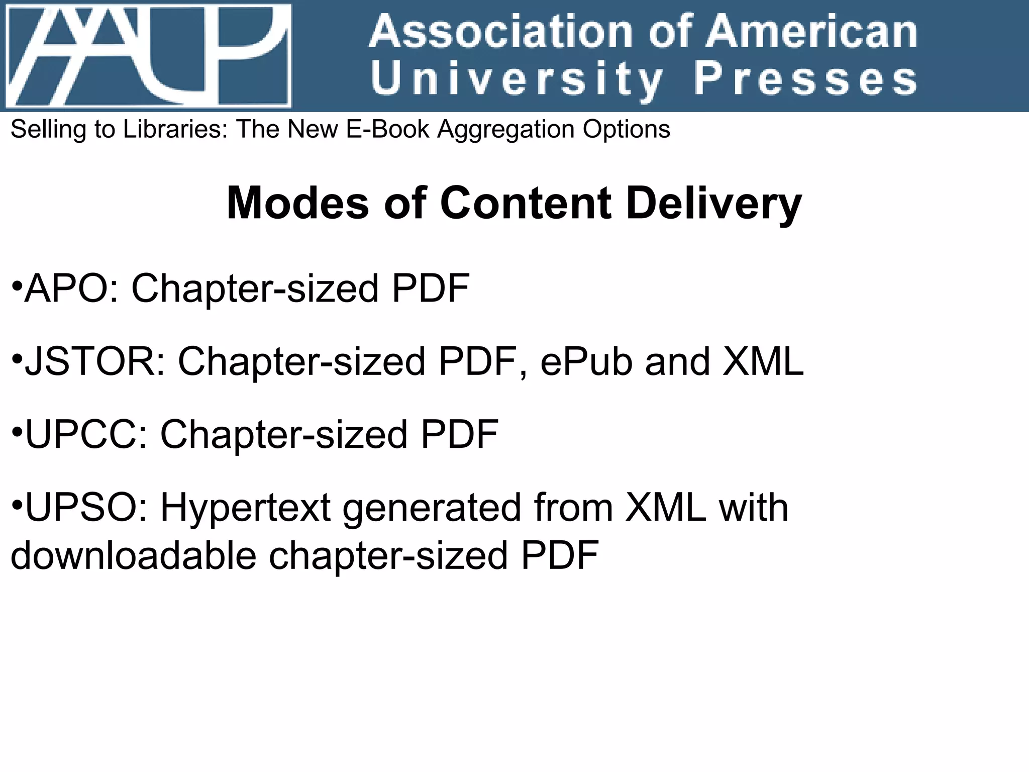 Selling to Libraries: The New E-Book Aggregation Options Modes of Content Delivery APO: Chapter-sized PDF JSTOR: Chapter-sized PDF, ePub and XML UPCC: Chapter-sized PDF UPSO: Hypertext generated from XML with downloadable chapter-sized PDF 