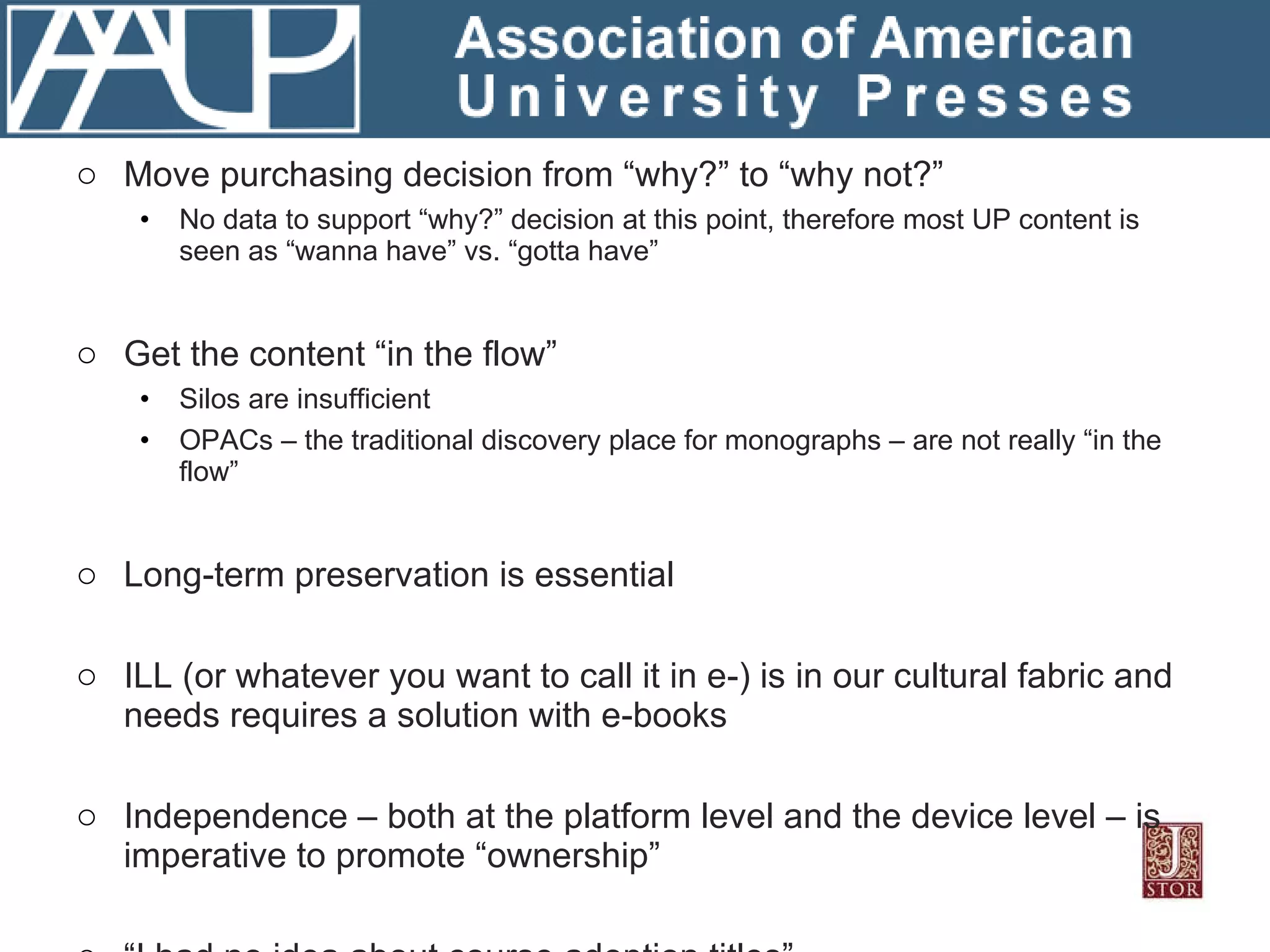 What Libraries Are Telling JSTOR … Move purchasing decision from “why?” to “why not?” No data to support “why?” decision at this point, therefore most UP content is seen as “wanna have” vs. “gotta have” Get the content “in the flow” Silos are insufficient OPACs – the traditional discovery place for monographs – are not really “in the flow” Long-term preservation is essential ILL (or whatever you want to call it in e-) is in our cultural fabric and needs requires a solution with e-books Independence – both at the platform level and the device level – is imperative to promote “ownership” “ I had no idea about course adoption titles” … Would love to have those titles included Can’t load the revenue expectations of those titles onto the library 