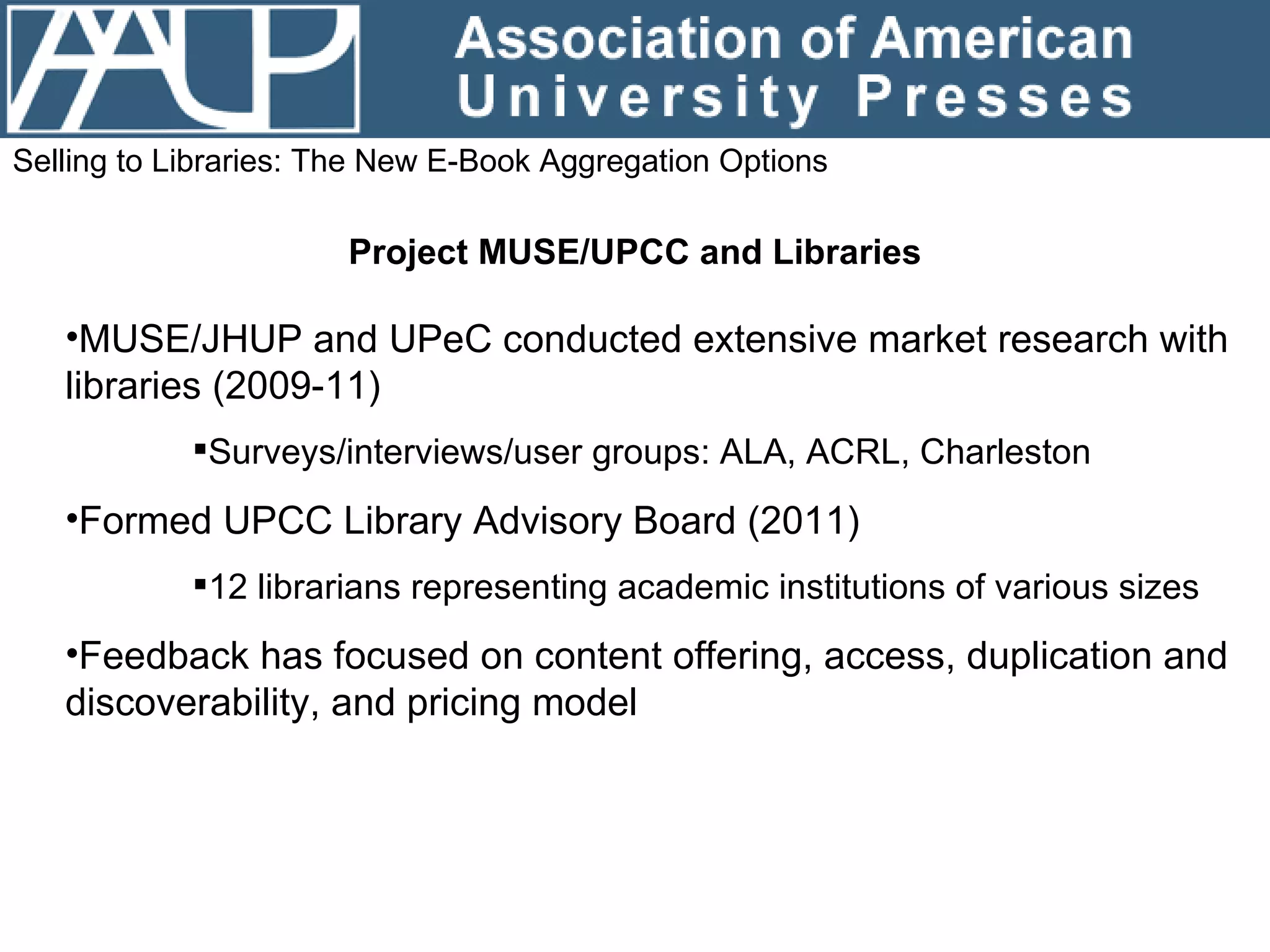 Selling to Libraries: The New E-Book Aggregation Options Project MUSE/UPCC and Libraries MUSE/JHUP and UPeC conducted extensive market research with libraries (2009-11) Surveys/interviews/user groups: ALA, ACRL, Charleston Formed UPCC Library Advisory Board (2011) 12 librarians representing academic institutions of various sizes Feedback has focused on content offering, access, duplication and discoverability, and pricing model 