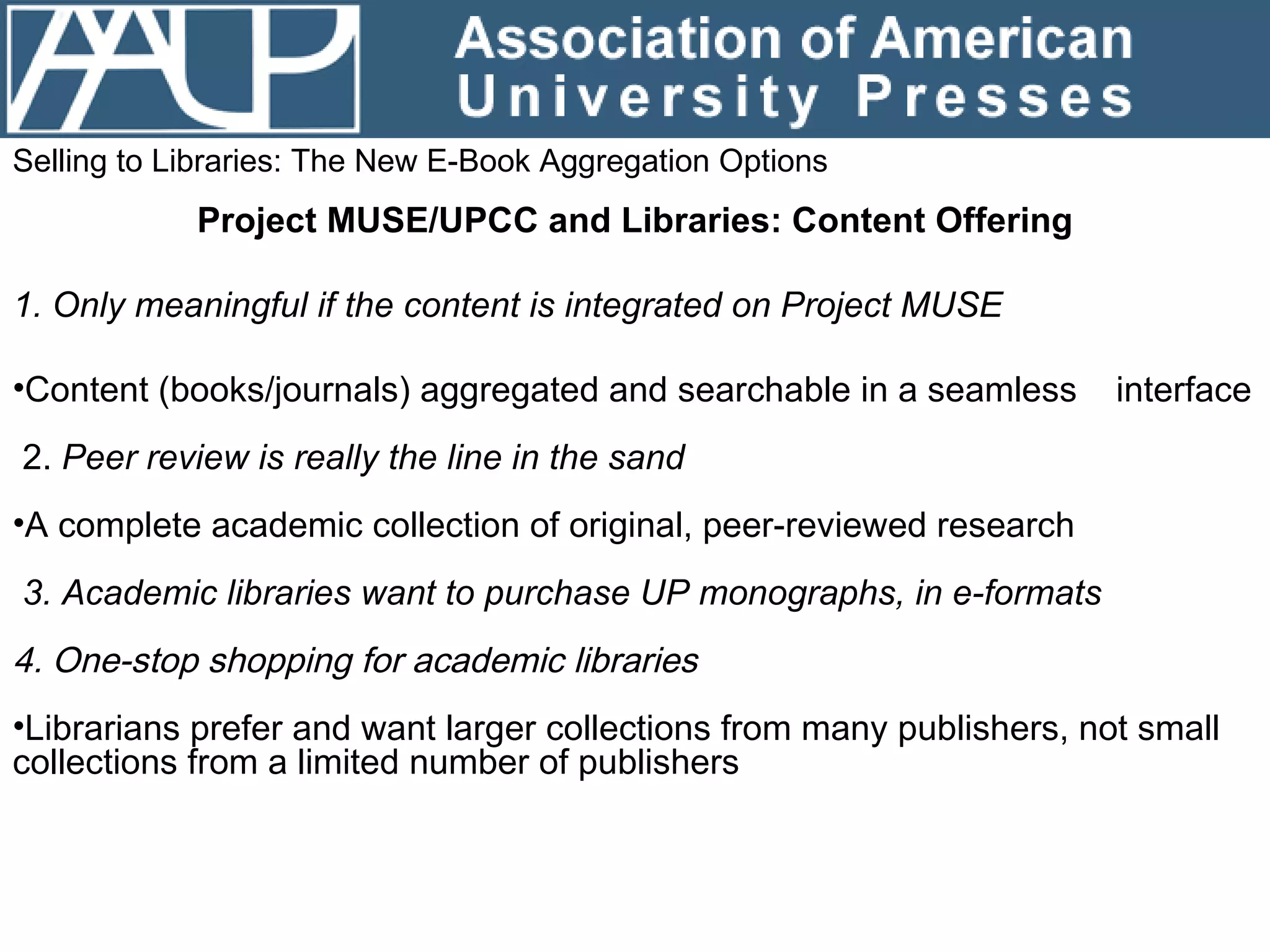 Selling to Libraries: The New E-Book Aggregation Options Project MUSE/UPCC and Libraries: Content Offering 1. Only meaningful if the content is integrated on Project MUSE Content (books/journals) aggregated and searchable in a seamless  interface 2.  Peer review is really the line in the sand  A complete academic collection of original, peer-reviewed research 3. Academic libraries want to purchase UP monographs, in e-formats 4. One-stop shopping for academic libraries Librarians prefer and want larger collections from many publishers, not small collections from a limited number of publishers 