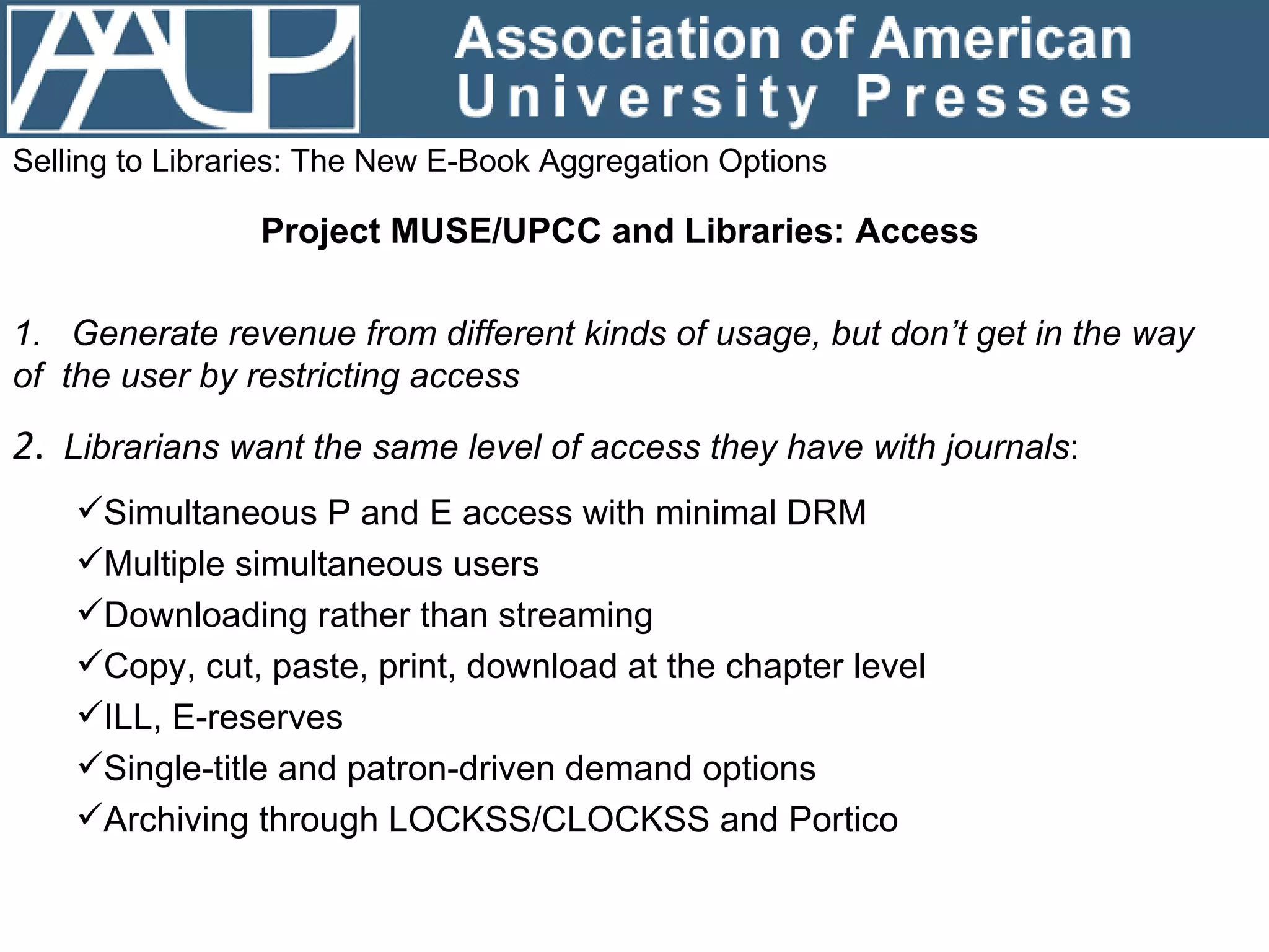 Selling to Libraries: The New E-Book Aggregation Options Project MUSE/UPCC and Libraries: Access   1.  Generate revenue from different kinds of usage, but don’t get in the way  of  the user by restricting access 2 .  Librarians want the same level of access they have with journals : Simultaneous P and E access with minimal DRM Multiple simultaneous users Downloading rather than streaming Copy, cut, paste, print, download at the chapter level ILL, E-reserves Single-title and patron-driven demand options  Archiving through LOCKSS/CLOCKSS and Portico 