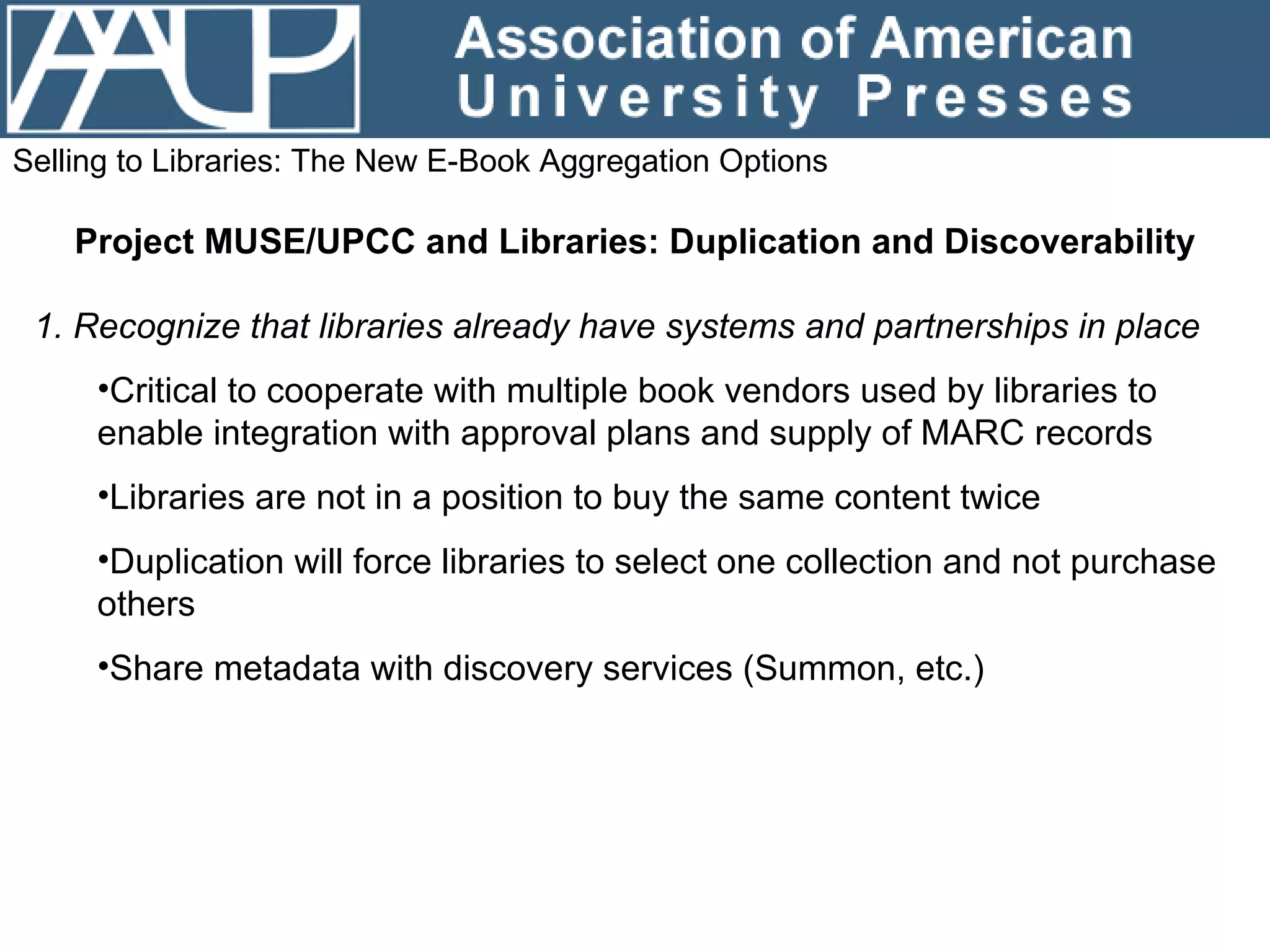 Selling to Libraries: The New E-Book Aggregation Options Project MUSE/UPCC and Libraries: Duplication and Discoverability 1. Recognize that libraries already have systems and partnerships in place Critical to cooperate with multiple book vendors used by libraries to enable integration with approval plans and supply of MARC records Libraries are not in a position to buy the same content twice Duplication will force libraries to select one collection and not purchase others Share metadata with discovery services (Summon, etc.) 