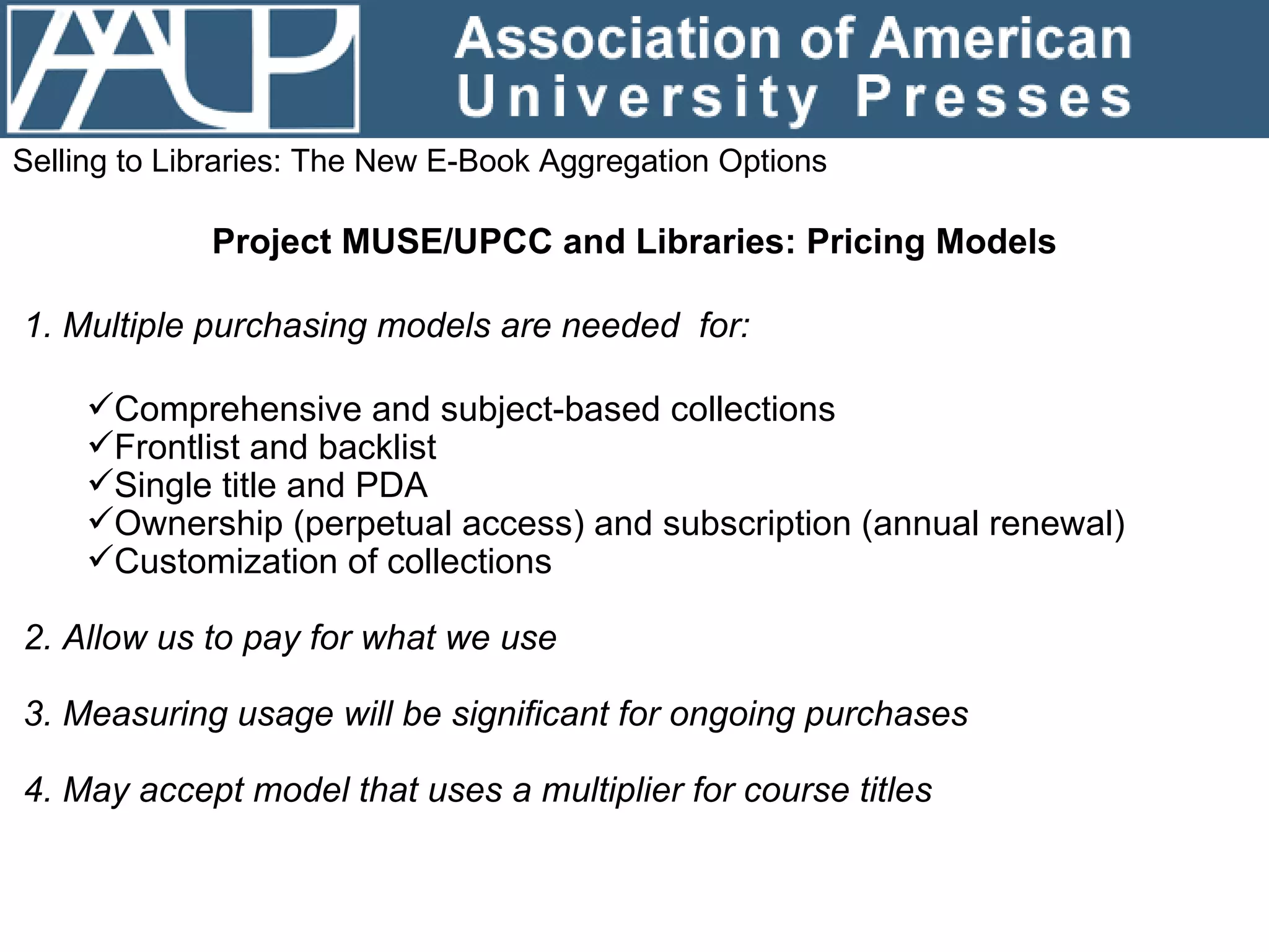 Selling to Libraries: The New E-Book Aggregation Options Project MUSE/UPCC and Libraries: Pricing Models 1. Multiple purchasing models are needed  for: Comprehensive and subject-based collections Frontlist and backlist  Single title and PDA Ownership (perpetual access) and subscription (annual renewal) Customization of collections 2. Allow us to pay for what we use  3. Measuring usage will be significant for ongoing purchases 4. May accept model that uses a multiplier for course titles 