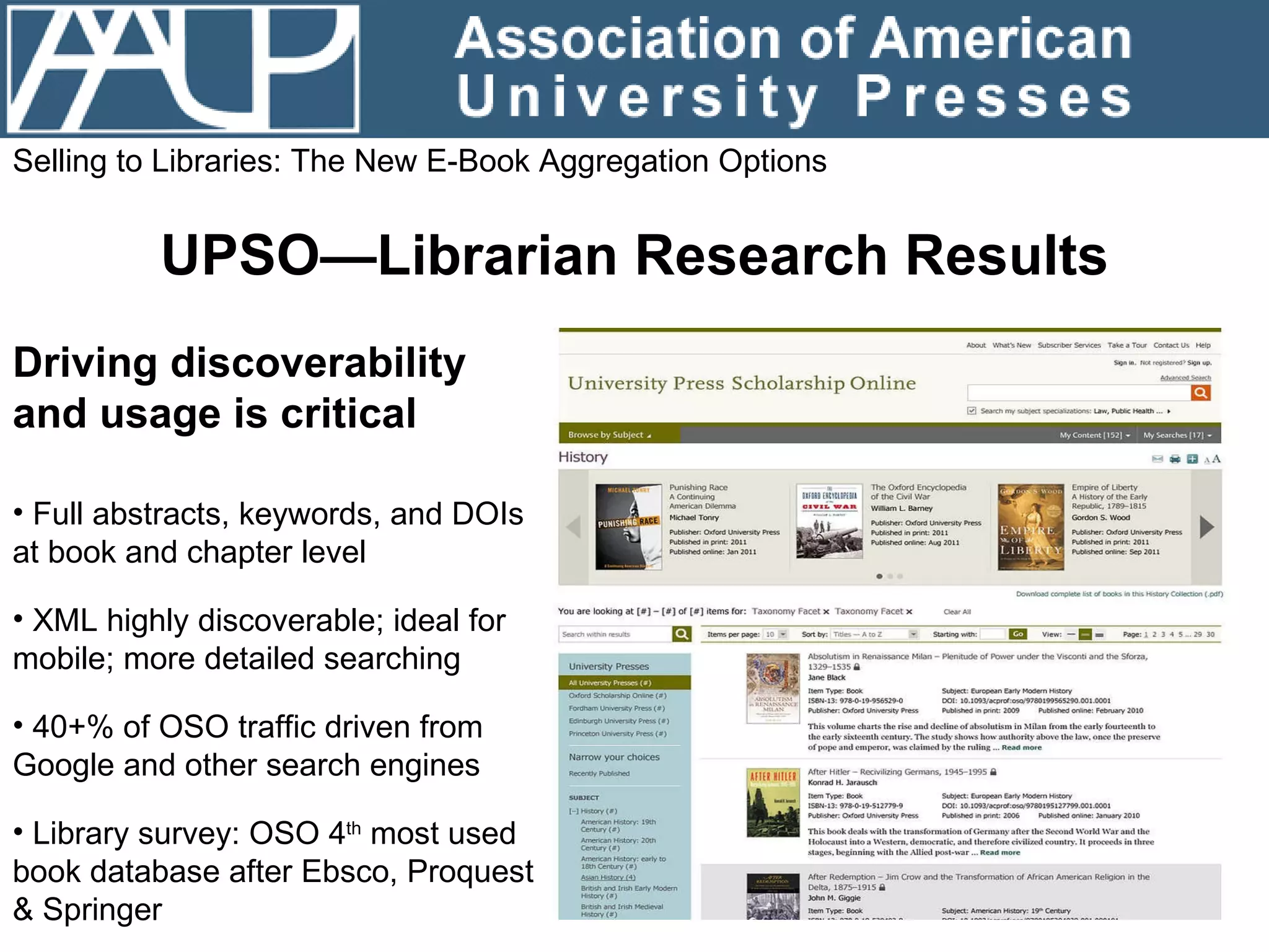 Selling to Libraries: The New E-Book Aggregation Options UPSO—Librarian Research Results Driving discoverability and usage is critical  Full abstracts, keywords, and DOIs at book and chapter level XML highly discoverable; ideal for mobile; more detailed searching 40+% of OSO traffic driven from Google and other search engines  Library survey: OSO 4 th  most used book database after  Ebsco, Proquest & Springer 