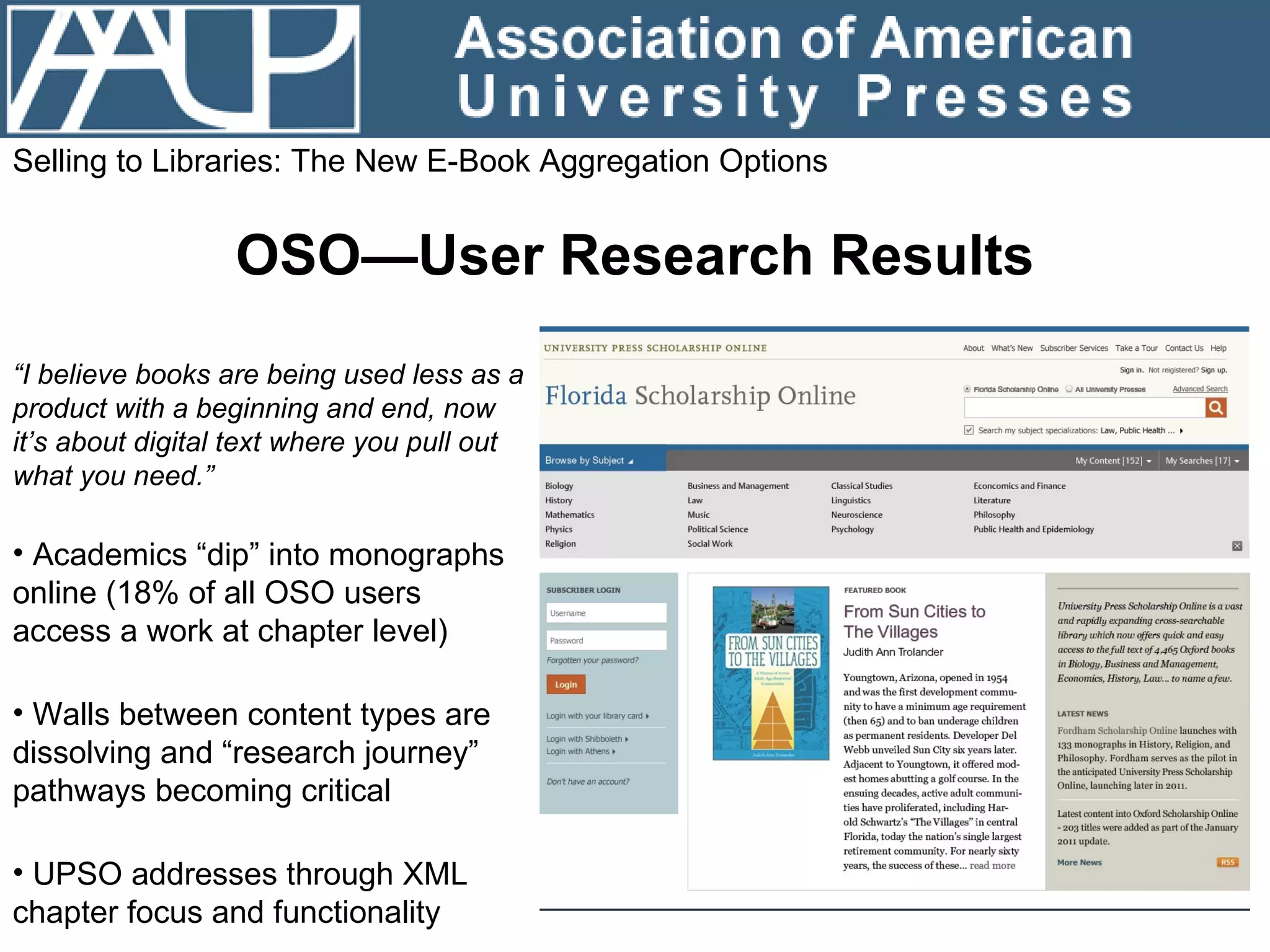 Selling to Libraries: The New E-Book Aggregation Options OSO—User Research Results “ I believe books are being used less as a product with a beginning and end, now it’s about digital text where you pull out what you need.”  Academics “dip” into monographs online (18% of all OSO users access a work at chapter level)  Walls between content types are dissolving and “research journey” pathways becoming critical UPSO addresses through XML chapter focus and functionality 