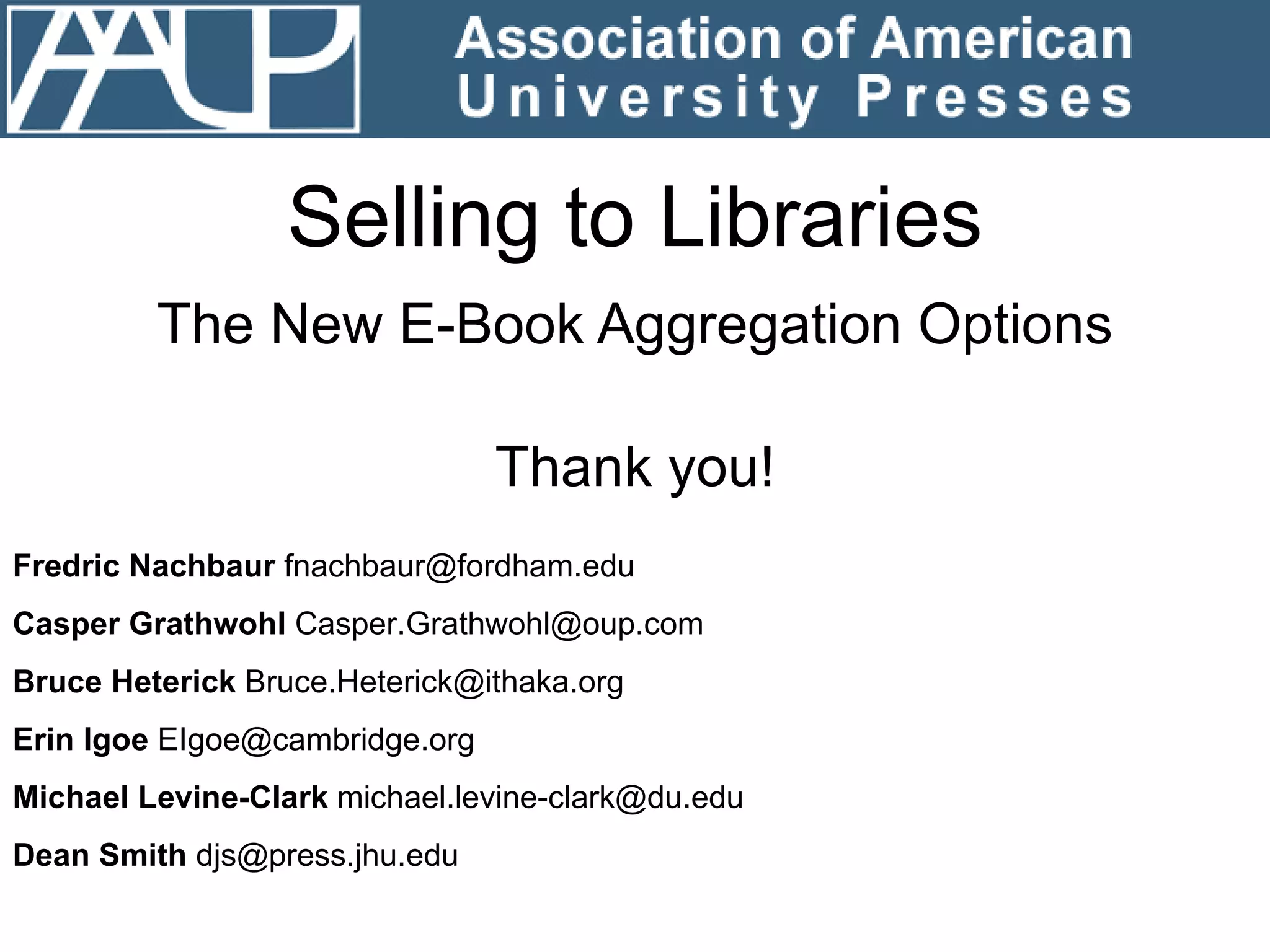 Selling to Libraries The New E-Book Aggregation Options Fredric Nachbaur  fnachbaur@fordham.edu Casper Grathwohl  [email_address] Bruce Heterick  Bruce.Heterick@ithaka.org Erin Igoe  EIgoe@cambridge.org Michael Levine-Clark  michael.levine-clark@du.edu Dean Smith  djs@press.jhu.edu Thank you! 