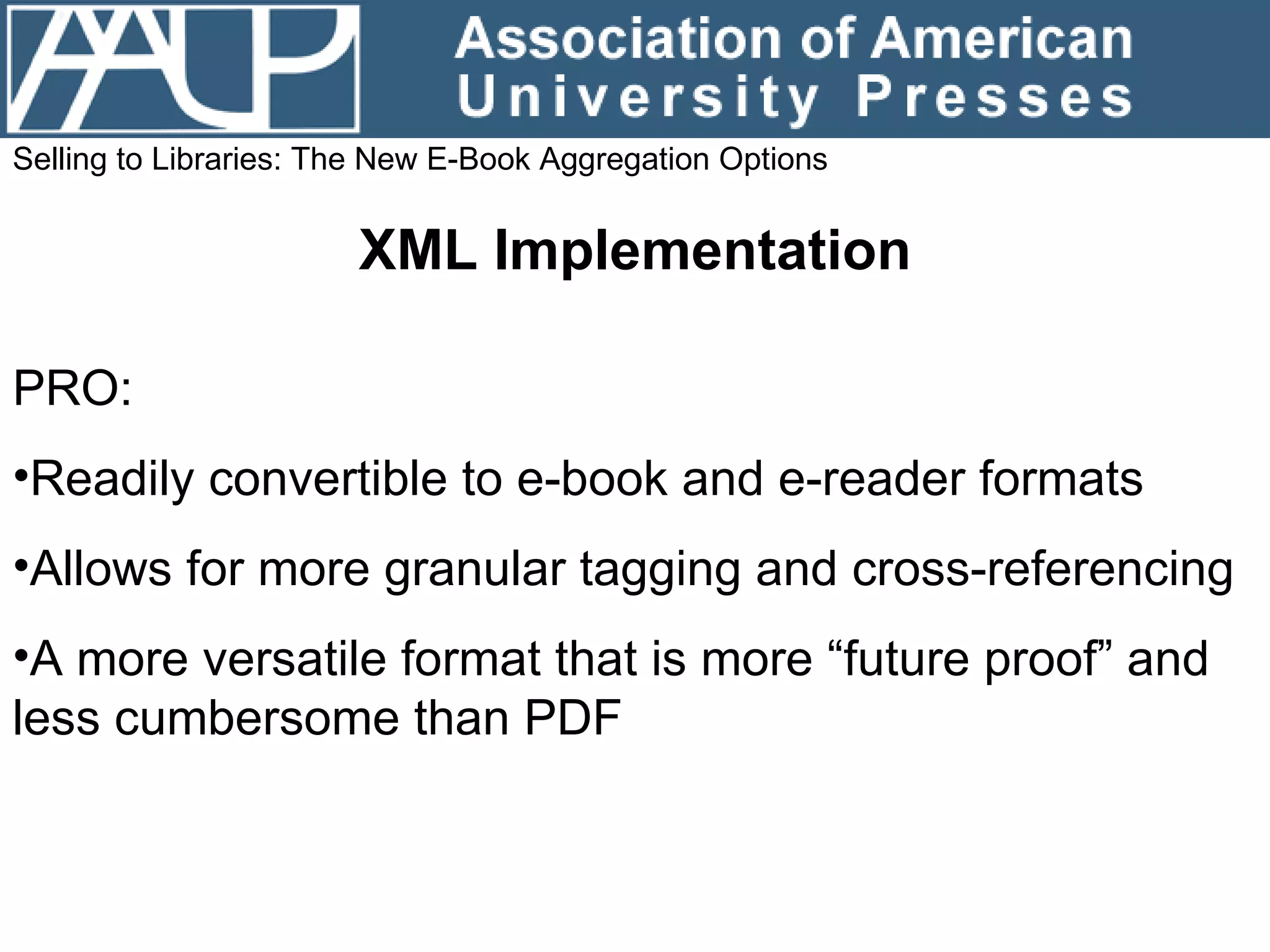 Selling to Libraries: The New E-Book Aggregation Options XML Implementation PRO: Readily convertible to e-book and e-reader formats Allows for more granular tagging and cross-referencing A more versatile format that is more “future proof” and less cumbersome than PDF 