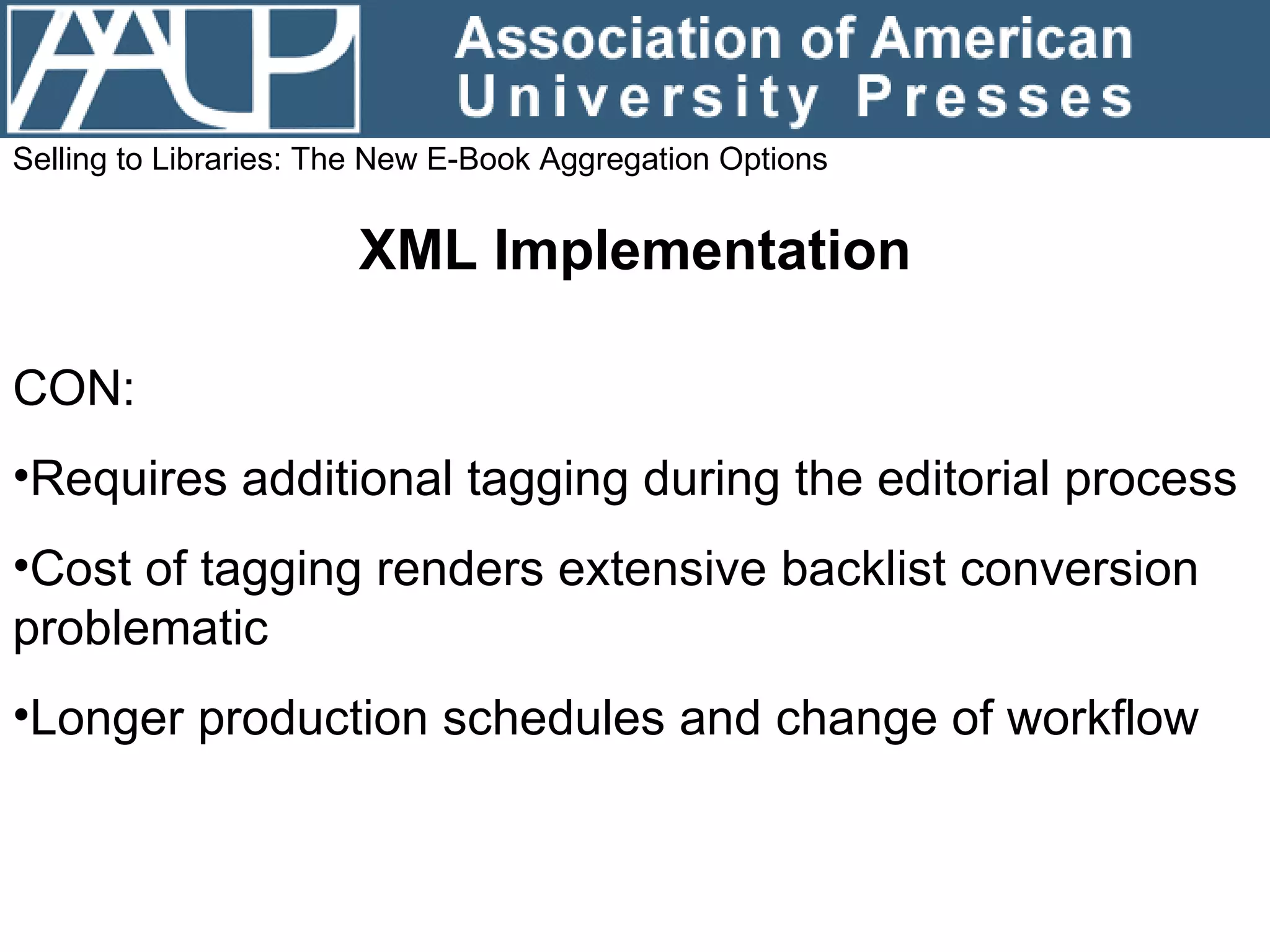 Selling to Libraries: The New E-Book Aggregation Options XML Implementation CON: Requires additional tagging during the editorial process Cost of tagging renders extensive backlist conversion problematic Longer production schedules and change of workflow 