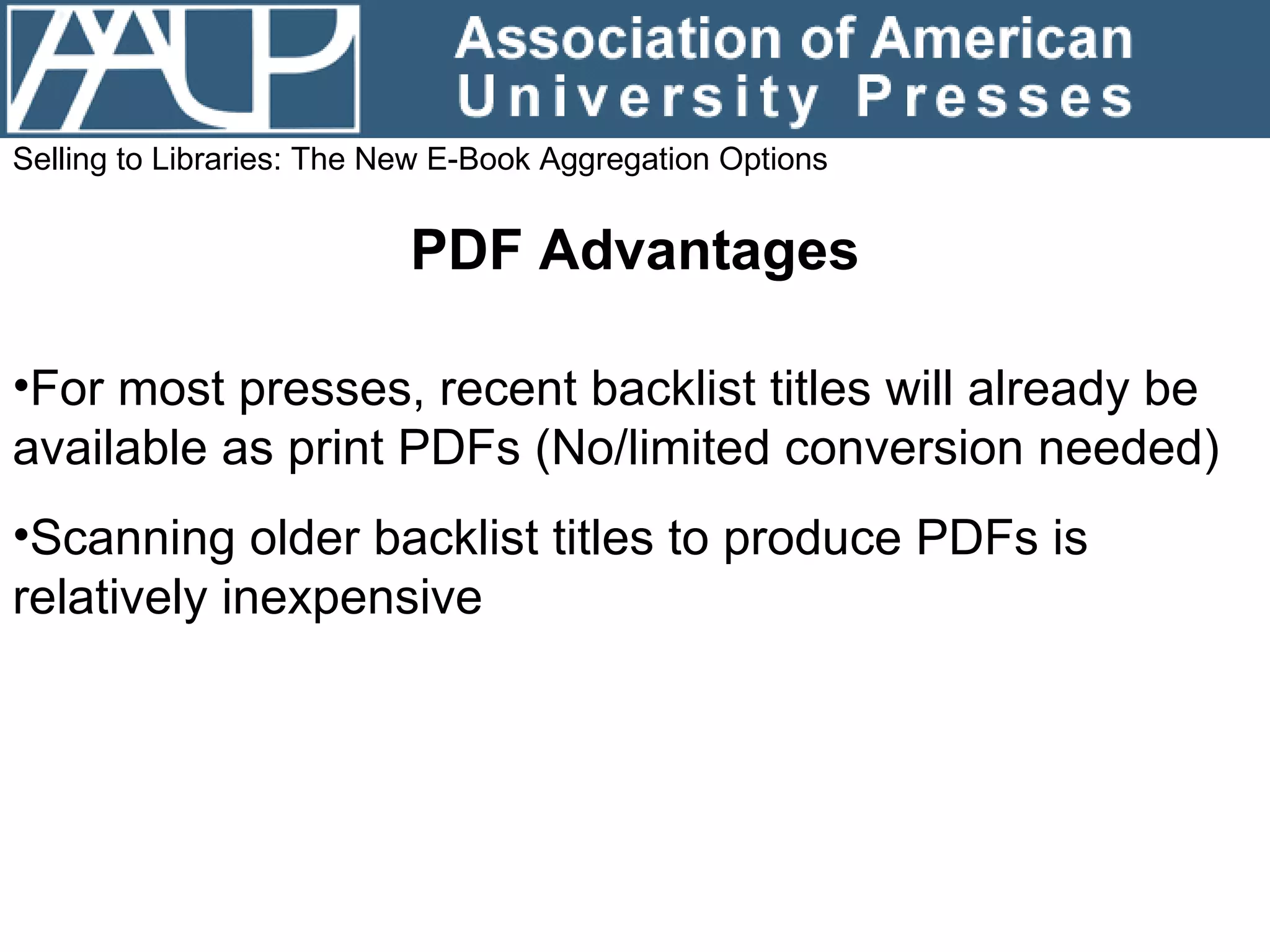 Selling to Libraries: The New E-Book Aggregation Options PDF Advantages For most presses, recent backlist titles will already be available as print PDFs (No/limited conversion needed) Scanning older backlist titles to produce PDFs is relatively inexpensive 