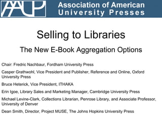Selling to Libraries The New E-Book Aggregation Options Chair: Fredric Nachbaur, Fordham University Press Casper Grathwohl, Vice President and Publisher, Reference and Online, Oxford University Press Bruce Heterick, Vice President, ITHAKA Erin Igoe, Library Sales and Marketing Manager, Cambridge University Press Michael Levine-Clark, Collections Librarian, Penrose Library, and Associate Professor, University of Denver Dean Smith, Director, Project MUSE, The Johns Hopkins University Press 