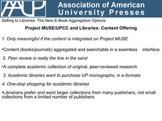 Selling to Libraries: The New E-Book Aggregation Options Project MUSE/UPCC and Libraries: Content Offering <ul><li>1. Only...
