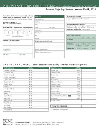 2011 POINSETTIAS ORDER FORM – SYNGENTA FLOWERS POINSETTIAS
                                                                                                Summer Shipping Season: Weeks 21–39, 2011

Please ﬁll in all information requested, but please                                                                            MULTIPLES: Rooted
                                                                       SHIP TO
do not write in the shaded boxes. See the
reverse side for prices and conditions of sale.                        Company name                                            1 tray = 100 cuttings + 4% overcount

                                                                       Address
CUTTING TYPE: Rooted
                                                                       City                                                    MINIMUM ORDER: Rooted

SHIP WEEK: One ship date per order form                                State                       Zip code                    Minimum order per cultivar: 100 cuttings
(For additional ship weeks, please make photo copies of this form.)                                                            Minimum total order: 200 cuttings
                                                                       Your name

                                               1 1                     Telephone
       MONTH                    DAY                YEAR
                                                                       Fax                                                     DATE ORDER RECEIVED
                        (should be a Monday)
                                                                                                                                                               MO.       DAY          YR.
                                                                       E-mail
                                                                                                                               ECKE CSR
 PURCHASE ORDER NO.                                                    Ship to address (if different)
                                                                                                                                  INCOMING     n MAIL n PHONE n FAX
                                                                                                                                               n IN PERSON n OTHER n E-MAIL

                                                                                                                                  ORDER TYPE    n NEW         n CHANGE         n CANCEL
 ORDER NO.                                                             Airport of destination
                                                                       Special shipping instructions
 BROKER                            SALES REP




O N E - S T O P S H O P P I N G : Ecke’s production and quality combined with Fischer genetics
                                                           IPF* PER                                                                               IPF* PER
 CULTIVAR NAME                                          100 CUTTINGS
                                                                               ORDER IN TRAYS        CULTIVAR NAME TRAYS
                                                                                                                  ORDER
                                                                                                                 IN                            100 CUTTINGS
                                                                                                                                                                     ORDER IN TRAYS


 Carousel Dark Red
                ™
                                                          $4.00                                      Novia Red™
                                                                                                                                                 $4.00
 Cinnamon Star      ™
                                                          $4.00                                      Olympus Red      ™
                                                                                                                                                 $4.00
 Cortez™ Burgundy                                         $4.00                                      Orion™ Red                                  $4.00
 Cortez Electric Fire
            ™
                                                          $4.00                                      Red Elf      ™
                                                                                                                                                 $4.00
 Cortez™ Pink                                             $4.00                                      Ruby Frost™                                 $4.00
 Cortez Early Red
            ™
                                                          $4.00                                      Silverstar Marble™
                                                                                                                                                 $4.00
 Cortez White
            ™
                                                          $4.00                                      Silverstar Red   ™
                                                                                                                                                 $4.00
 DaVinci™                                                 $4.00                                      Sonora™ Marble                              $4.00
 Early Orion Red    ™
                                                          $4.00                                      Sonora Pink  ™
                                                                                                                                                 $4.00
 Marblestar™                                              $4.00                                      Sonora™ Red                                 $4.00
 Maren™                                                   $4.00                                      Sonora™ White                               $4.00
 Mars Marble
        ™
                                                          $4.00                                      Sonora Early White Glitter
                                                                                                                  ™
                                                                                                                                    NEW!         $4.00
 Mars™ Pink                                               $4.00                                      Whitestar™                                  $4.00
 Mars™ Red ‘09                                            $4.00                                      TOTAL TRAYS
 Mars™ White                                              $4.00
 Mira™ Red                                                $4.00
                                                                                                       TOTAL TRAYS ORDERED
 Mira White
       ™
                                                          $4.00
 TOTAL TRAYS                                                                                        * = Intellectual Property Fee




                             Paul Ecke Ranch • P.O. Box 230488, Encinitas, CA 92023-0488 USA
                             Phone: (760) 753-1134 • Fax: (760) 944-4054 • www.ecke.com
 