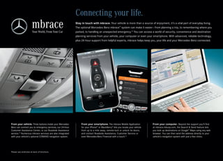 Connecting your life.
                                                          Stay in touch with mbrace. Your vehicle is more than a source of enjoyment, it’s a vital part of everyday living.
                                                          The optional Mercedes‑Benz mbrace™ system can make it easier — from planning a trip, to remembering where you
                                                          parked, to handling an unexpected emergency.12 You can access a world of security, convenience and destination
                                                          planning services from your vehicle, your computer or even your smartphone. With advanced, reliable technology,
                                                          plus 24‑hour support from helpful experts, mbrace helps keep you, your life and your Mercedes‑Benz connected.




From your vehicle. Three buttons inside your Mercedes‑        From your smartphone. The mbrace Mobile Application            From your computer. Beyond the support you’ll find
Benz can connect you to emergency services, our 24‑hour       for your iPhone® or BlackBerry® lets you locate your vehicle   at mbrace.mbusa.com, the Search & Send feature lets
Customer Assistance Center, or our Roadside Assistance        from up to a mile away, remote‑lock or unlock its doors,       you look up destinations on Google™ Maps using any web
service.13 Numerous mbrace services are also integrated       and contact Roadside Assistance, Customer Service or           browser. You can then send the address directly to your
with your vehicle’s optional COMAND navigation system.        even Mercedes‑Benz Financial with a touch.14                   vehicle’s navigation system with just a few clicks.




Please see endnotes at back of brochure.
 