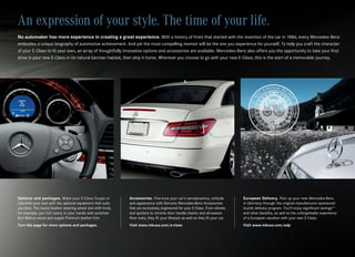 An expression of your style. The time of your life.
No automaker has more experience in creating a great experience. With a history of firsts that started with the invention of the car in 1886, every Mercedes‑Benz
embodies a unique biography of automotive achievement. And yet the most compelling memoir will be the one you experience for yourself. To help you craft the character
of your E‑Class to fit your own, an array of thoughtfully innovative options and accessories are available. Mercedes‑Benz also offers you the opportunity to take your first
drive in your new E‑Class in its natural German habitat, then ship it home. Wherever you choose to go with your new E‑Class, this is the start of a memorable journey.




Options and packages. Make your E‑Class Coupe or            Accessories. Fine‑tune your car’s aerodynamics, attitude            European Delivery. Pick up your new Mercedes‑Benz
Cabriolet your own with the optional equipment that suits   and appearance with Genuine Mercedes‑Benz Accessories               in Germany through the original manufacturer‑sponsored
you best. The wood/leather steering wheel and shift knob,   that are exclusively engineered for your E‑Class. From wheels       tourist delivery program. You’ll enjoy significant savings15
for example, put rich luxury in your hands with polished    and spoilers to chrome door handle inserts and all‑season           and other benefits, as well as the unforgettable experience
Burl Walnut wood and supple Premium leather trim.           floor mats, they fit your lifestyle as well as they fit your car.   of a European vacation with your own E‑Class.
Turn the page for more options and packages.                Visit www.mbusa.com/e-class                                         Visit www.mbusa.com/edp
 
