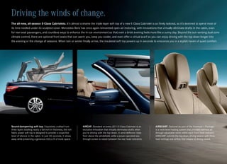 Driving the winds of change.
The all-new, all-season E-Class Cabriolets. It’s almost a shame the triple‑layer soft top of a new E‑Class Cabriolet is so finely tailored, as it’s destined to spend most of
its time nestled under its sculpted cover. Mercedes‑Benz has once again reinvented open‑air motoring, with innovations that virtually eliminate drafts in the cabin, even
for rear‑seat passengers, and countless ways to enhance the in‑car environment so that even a brisk evening feels more like a sunny day. Beyond the sun‑sensing dual‑zone
climate control, there are optional front seats that can warm you, keep you cooler, and even offer a virtual scarf so you can enjoy driving with the top down longer into
the evening or the change of seasons. When rain or winter finally arrive, the insulated soft top powers up in seconds to ensconce you in a stylish haven of quiet comfort.




Sound-dampening soft top. Exquisitely crafted from                 AIRCAP. Standard on every 2011 E‑Class Cabriolet is an       AIRSCARF. Optional as part of the Premium 1 Package
three layers totalling nearly a full inch in thickness, the rich   exclusive innovation that virtually eliminates drafts when   is a neck‑level heating system that provides warmed air
fabric power soft top is designed to provide a coupe‑like          you’re driving with the top down. A wind deflector rises     through adjustable vents within each front head restraint.
level of silence in the cabin. In just 20 seconds, it stows        from above the windshield, while a power‑operated see‑       AIRSCARF extends the top‑down driving season with three
away while preserving a generous 8.8 cu ft of trunk space.         through screen is raised between the rear head restraints.   heat settings and airflow that adapts to driving speed.
 