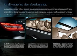 An all-embracing view of performance.
The peerless, panoramic E-Class Coupes. A multifaceted vision of performance, luxury and innovation, the E‑Class Coupe is equally notable for what you won’t
encounter within its sculpted body. Aggressive aerodynamics enables it to slip through the wind virtually unnoticed, with a drag coefficient as low as 0.28. Pillarless
hardtop design creates a profile that’s uninterrupted by framework between the power side windows — an elaborate feat of engineering that’s unique in its class. From
the embrace of its four individually contoured seats, the E‑Class Coupe’s standard all‑glass Panorama sunroof offers a breathtaking view of the sun and stars. And
from its gleaming white Daytime Running Lamps1 to its quick‑reacting brake lamps and wraparound taillamps, LED illumination assures you a total absence of anonymity.




LED lighting. With longer life, lower energy use and faster    Pillarless design. Long a hallmark of Mercedes‑Benz           Panorama sunroof. A vast expanse of heat‑reflecting
illumination than conventional light bulbs, LED brake lamps,   coupes, the elimination of visible B‑pillars offers a sense   tinted glass provides all four passengers in the E‑Class
rear turn signals and taillamps enhance both safety and        of wide‑open freedom even with the windows up. All four       Coupe with a view of the sky. At the touch of a button, the
nighttime style. The optional Premium 2 Package adds LED       power windows are fully retractable, for a breezy driving     front portion tilts open for ventilation or slides back for a
front turn signals, along with adaptive Bi‑Xenon headlamps.    sensation that’s simply unobtainable in ordinary coupes.      breeze. A power sliding screen helps filter out sunlight.
 