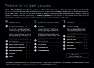 Mercedes-Benz mbrace packages.                                     ™


Support — when and where you need it. Two service packages are available, each including an attractive complimentary trial period allowing you to experience the
many ways that Mercedes-Benz mbrace can help connect and protect you and your vehicle. The standard mbrace Package (::) includes all of the Safety and Security
services, as well as Search & Send,™ one of the most popular Navigation and Destination Planning features. It also includes five reassuring Convenience features, such
as the ability to locate your vehicle using your smartphone. The mbrace PLUS Package (+) offers unlimited use of our expert Concierge services, spoken turn-by-turn
Route Assistance — even if your car does not have a navigation system — plus traffic and weather reports based on your location.



        Safety and Security                                            Navigation and Destination Planning                       Convenience

        Automatic Collision Notification	           ::	   +            Search & Send	                             ::	   +        Mercedes-Benz Concierge		                             +
        With mbrace, your vehicle can call for help even if you        A convenient way to plan your trips before you leave      Subscribing to mbrace PLUS gives you unlimited
        can’t. If an air bag or Emergency Tensioning Device is         your home or office, Search & Send lets you use           access to Mercedes-Benz Concierge services,
        activated, mbrace initiates a call to the Mercedes-Benz        Google Maps to find a destination online, then send it    a network of experienced, professional personal
        Emergency Response Center to notify them of the                directly to your Mercedes-Benz. Once you’re in your       assistants who can fulfill virtually any request,
        incident, and provide information on your vehicle and          vehicle, just push the i‑Button and the address will be   around the clock, right in your vehicle.
        its location. A Customer Specialist will then attempt to       downloaded into your vehicle’s navigation system.
        make voice contact with you. If you request help, or do        You can then start route guidance immediately, or save
                                                                                                                                 Remote Door Lock	                               ::	   +
        not respond, they will notify local emergency response         the information in your navigation system’s memory.
        services, and stay on the line until help arrives.
                                                                                                                                 Remote Door Unlock	                             ::	   +
                                                                       Point of Interest		                              +
        SOS/Emergency Call	                         ::	   +            Destination Download
                                                                                                                                 Vehicle Finder (via Mobile Application only)	   ::	   +
        Roadside Assistance Connection	             ::	   +            Route Assistance		                               +
                                                                                                                                 Dealer Connect	                                 ::	   +
        Stolen Vehicle Location Assistance	 ::	           +            Location-Based Traffic		                         +
                                                                                                                                 Vehicle Information	                            ::	   +
        Automatic Alarm Notification	               ::	   +            Location-Based Weather		                         +

        Crisis Assist	                              ::	   +
                                                                                                                                   ::	
                                                                                                                                      mbrace Package features
                                                                                                                                   +	mbrace PLUS Package features
        Safe Ride	                                  ::	   +




 Mercedes-Benz mbrace is the evolution of our existing groundbreaking in-vehicle services, offering national support along with expanded and enhanced features.
 To learn more about mbrace, see your dealer, call 866-990-9007 or visit www.mbusa.com/mbrace.
 
