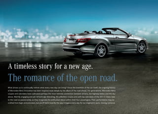 A timeless story for a new age.
The romance of the open road.
What drives us to continually rethink what every new day can bring? Since the invention of the car itself, the ongoing history
of Mercedes‑Benz innovation has been inspired most deeply by the allure of the road ahead. For generations, Mercedes-Benz
coupes and cabriolets have cultivated perhaps the most intimate connection between drivers, the highway below and the sky
above. Warmly engaging and yet refreshingly liberating, the pillarless coupes and soft-top cabriolets of the 2011 E‑Class take
to the road as passionately as they invigorate the enthusiast blood within their four passengers. Their performance may be
crafted from logic and precision, but you’ll feel it exactly the way it begins every day for our engineers: pure, moving romance.
 