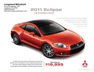 Longwood Mitsubishi
615 N US Highway 1792
Longwood, FL 32750
 (888) 627-5579
http://www.longwoodmitsubishi.com/                  2011 Eclipse
                                                             T H E AT TA I N A B L E E XO T I C




                                                                                                  “…combines brute power with exotic design,
                                                                                                             giving sports car enthusiasts
                                                                                                                  the best of both worlds—
                                                                                                                         at a worldly price”
                                                                                                                               Newcars.com




               It’s time to let your spirit play. Wherever you need to go,

        getting there in the Eclipse is a mood heightening experience.
                                                                                         Starting at
              And with its sharp signature styling and new lower price,           $ 19,999
         not only will your drive be spirited, you’ll look as good as you feel.



                                                                                                                                www.mitsubishicars.com
 