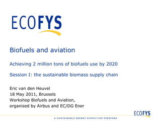 Biofuels and aviation Achieving 2 million tons of biofuels use by 2020 Session I: the sustainable biomass supply chain Eric van den Heuvel 18 May 2011, Brussels Workshop Biofuels and Aviation,  organised by Airbus and EC/DG Ener 