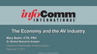 The Economy and the AV Industry Mary Baehr, CTS, PRC Sr. Market Research Analyst InfoComm Wednesday Webinar Series February 2, 2011 