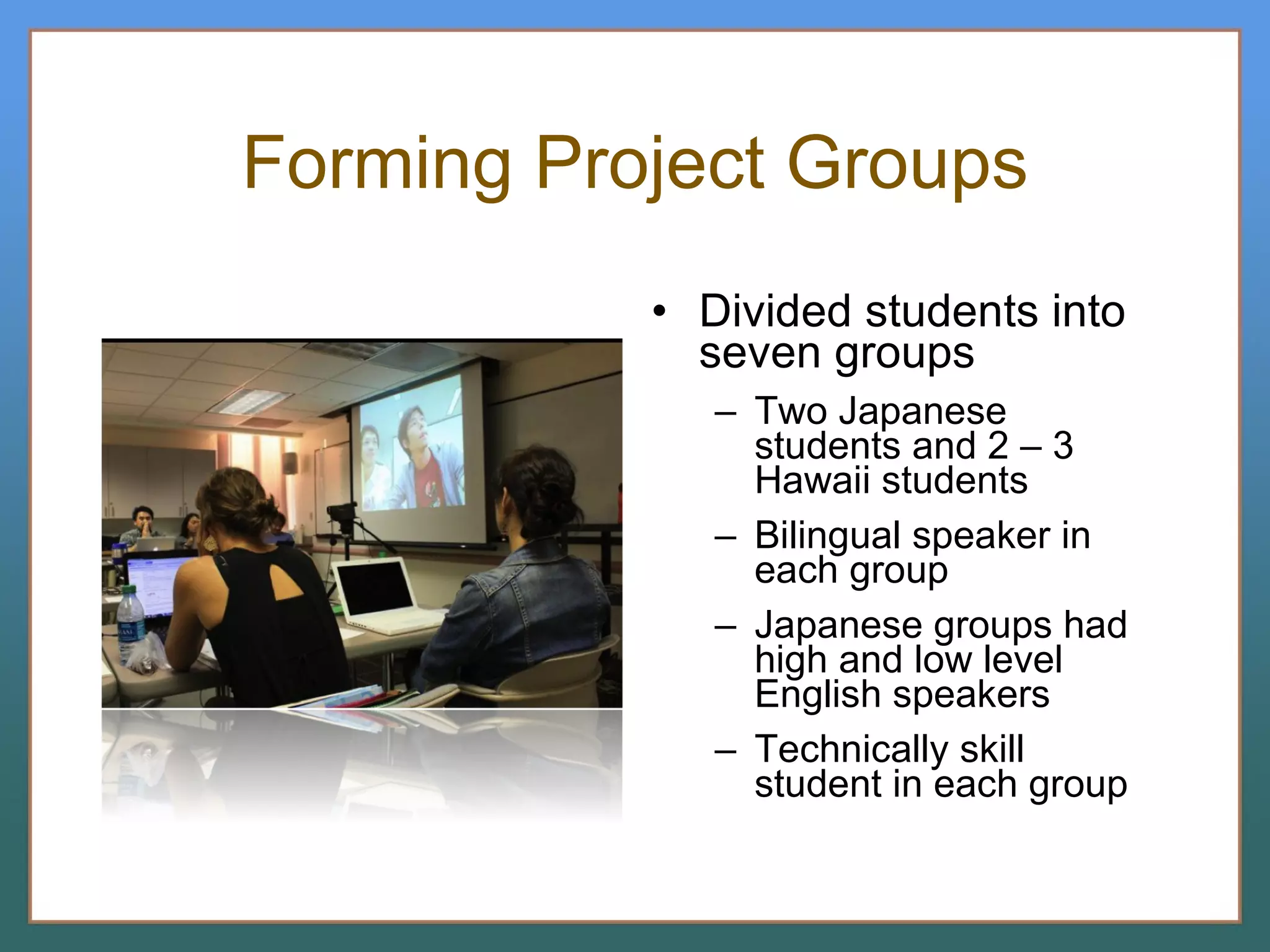 Forming Project Groups Divided students into seven groups Two Japanese students and 2 – 3 Hawaii students Bilingual speaker in each group Japanese groups had high and low level English speakers Technically skill student in each group 