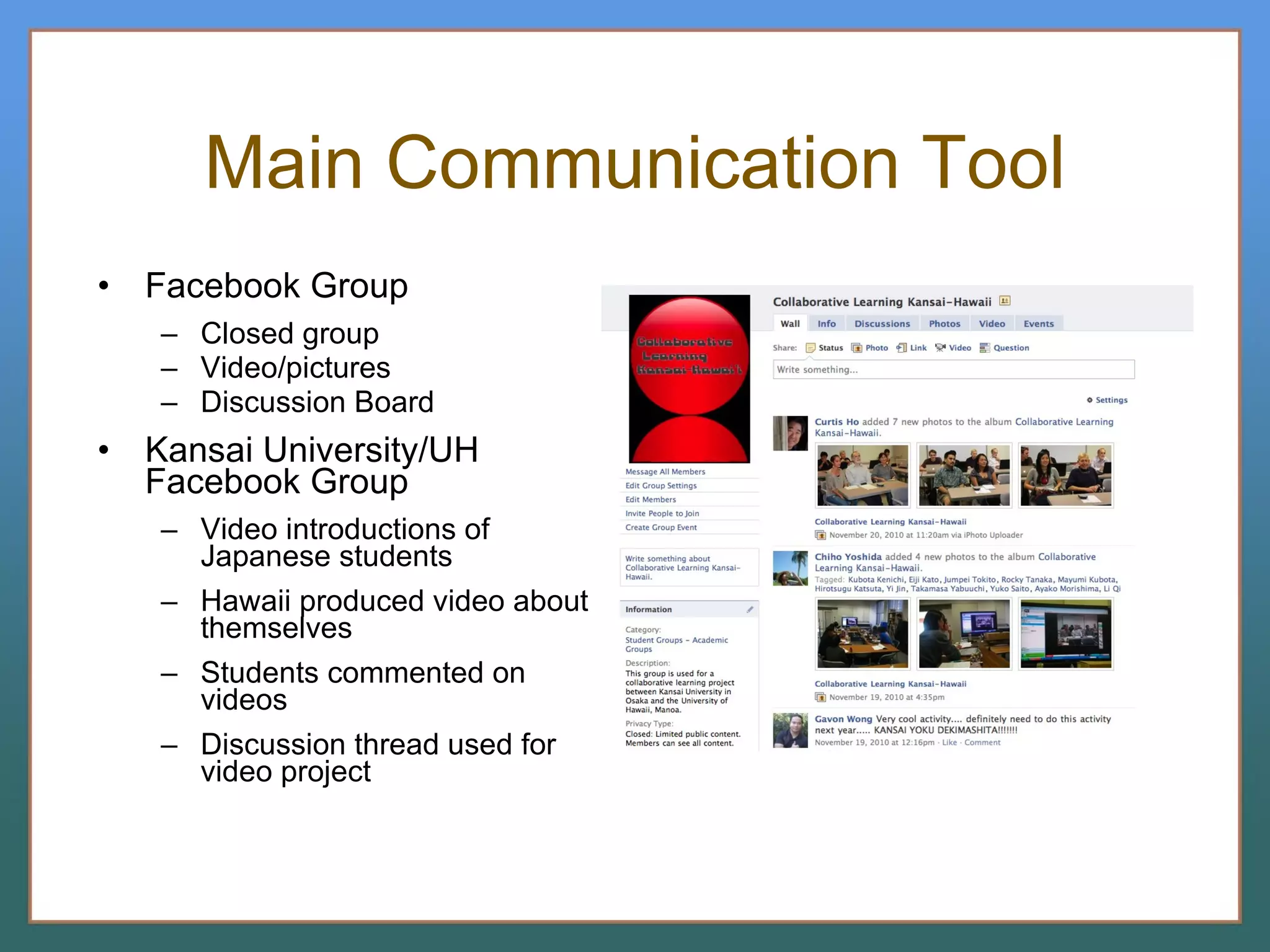 Main Communication Tool Facebook Group Closed group Video/pictures Discussion Board Kansai University/UH Facebook Group Video introductions of Japanese students Hawaii produced video about themselves Students commented on videos Discussion thread used for video project 