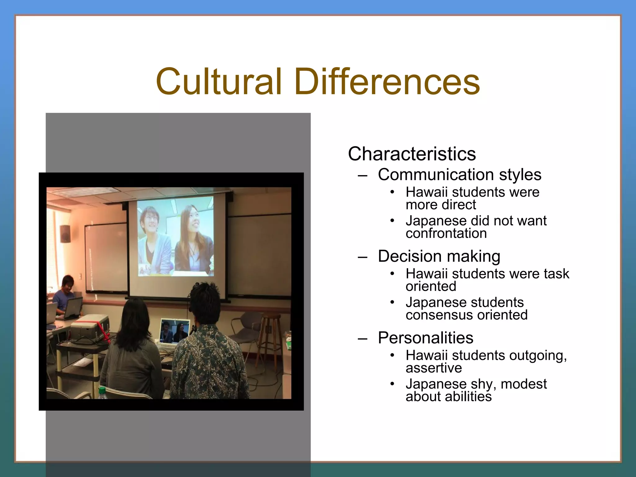 Cultural Differences Characteristics Communication styles Hawaii students were  more direct Japanese did not want confrontation Decision making Hawaii students were task oriented Japanese students consensus oriented Personalities Hawaii students outgoing, assertive Japanese shy, modest about abilities 