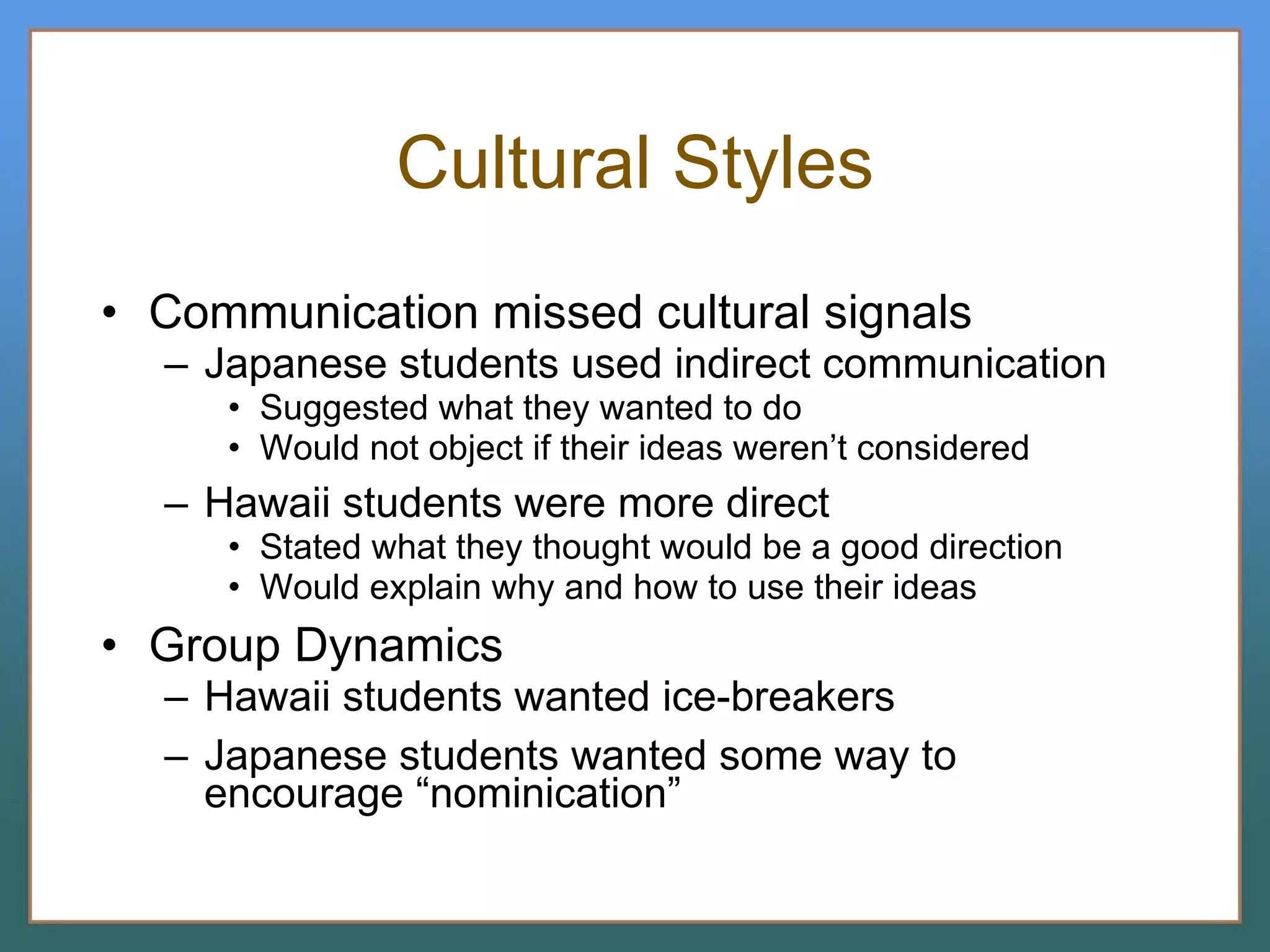 Cultural Styles Communication missed cultural signals Japanese students used indirect communication Suggested what they wanted to do Would not object if their ideas weren’t considered Hawaii students were more direct Stated what they thought would be a good direction Would explain why and how to use their ideas Group Dynamics Hawaii students wanted ice-breakers Japanese students wanted some way to encourage “nominication” 