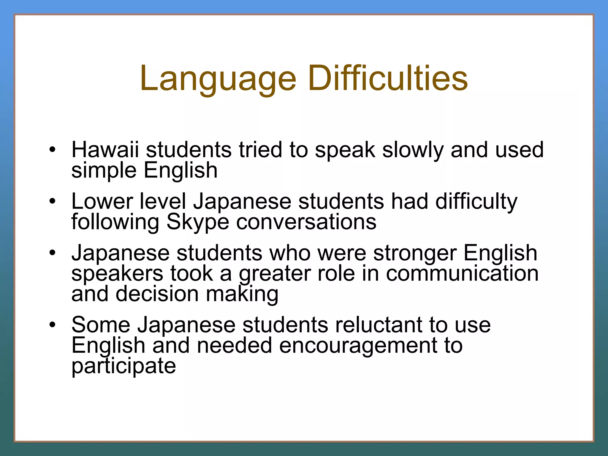 Language Difficulties Hawaii students tried to speak slowly and used simple English Lower level Japanese students had difficulty following Skype conversations Japanese students who were stronger English speakers took a greater role in communication and decision making Some Japanese students reluctant to use English and needed encouragement to participate 