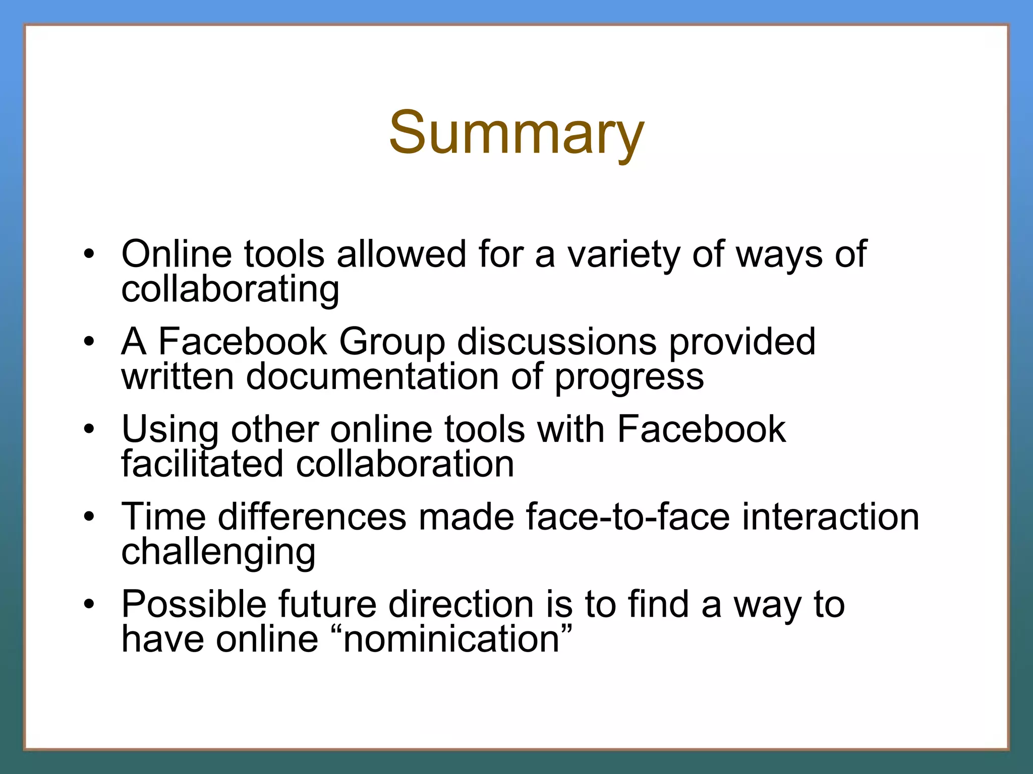 Summary Online tools allowed for a variety of ways of collaborating A Facebook Group discussions provided written documentation of progress Using other online tools with Facebook facilitated collaboration Time differences made face-to-face interaction challenging Possible future direction is to find a way to have online “nominication” 