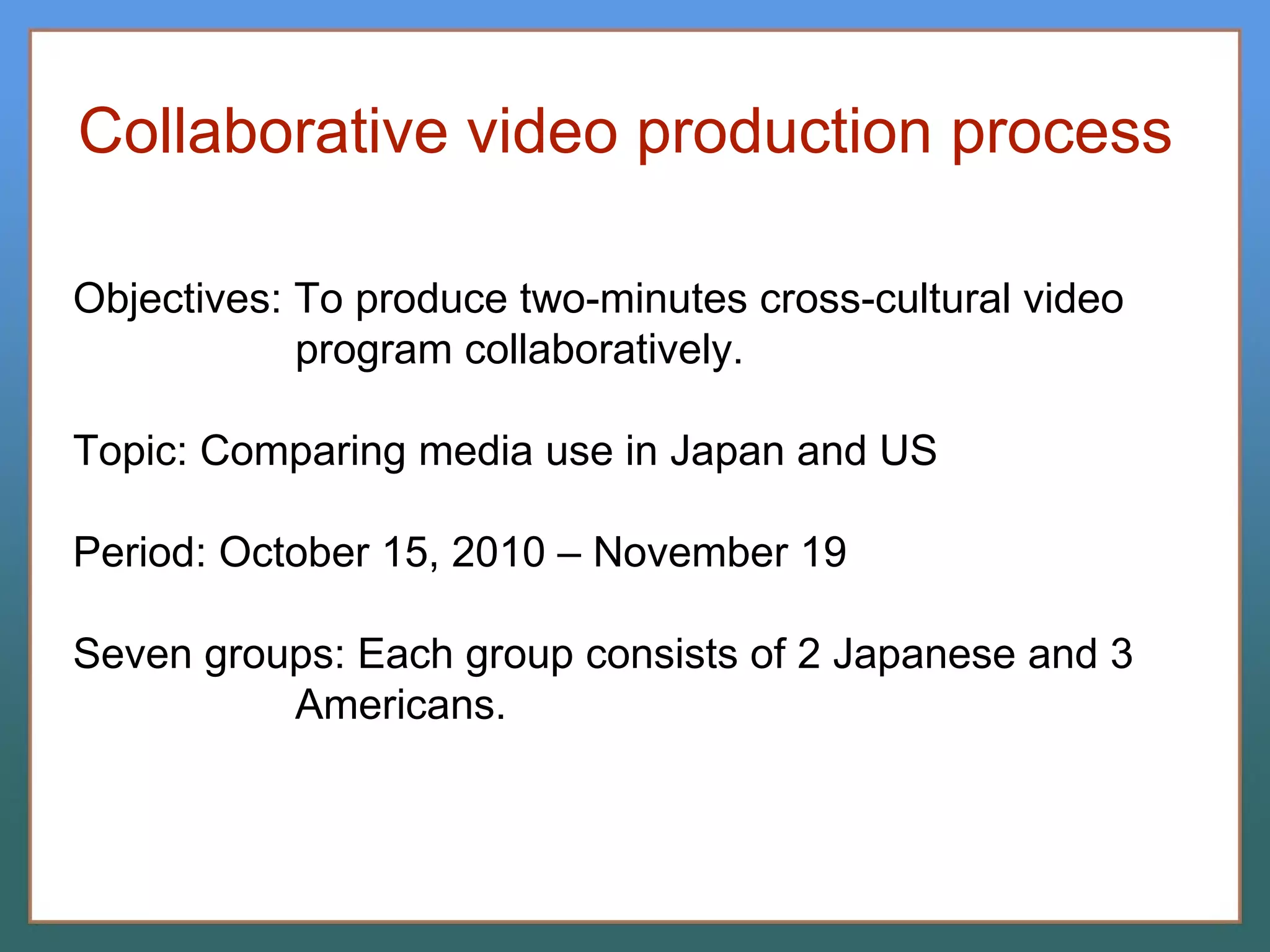 Collaborative video production process Objectives: To produce two-minutes cross-cultural video program collaboratively. Topic: Comparing media use in Japan and US Period: October 15, 2010 – November 19 Seven groups: Each group consists of 2 Japanese and 3 Americans. 