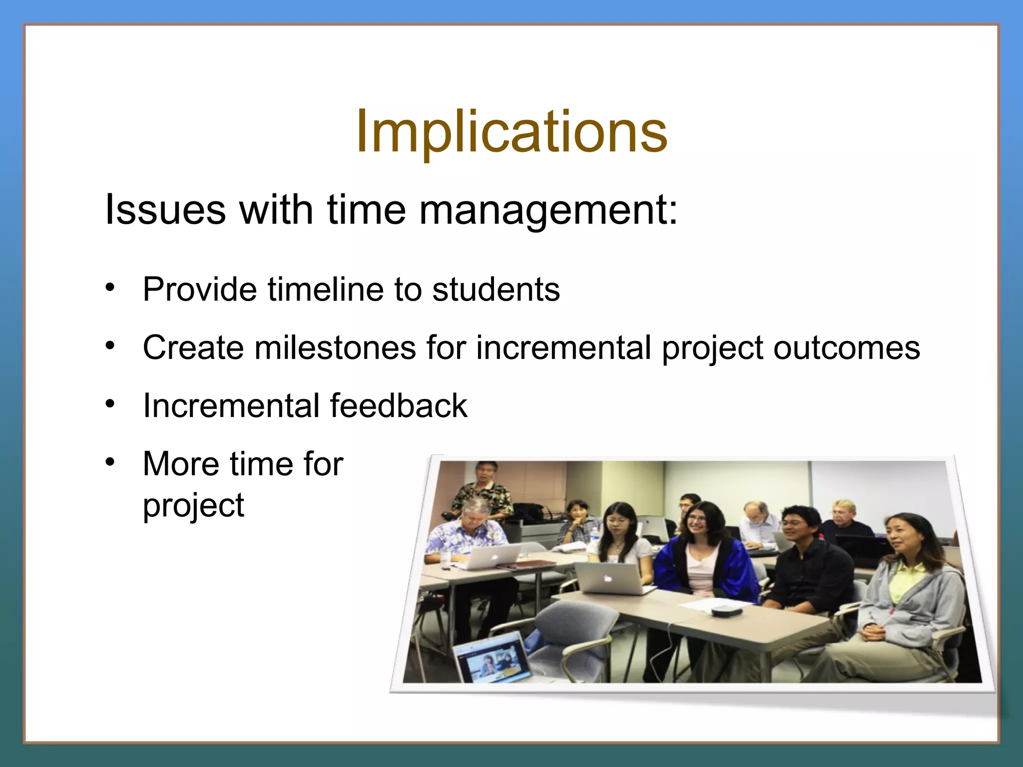Implications Issues with time management: Provide timeline to students Create milestones for incremental project outcomes Incremental feedback More time for  project 