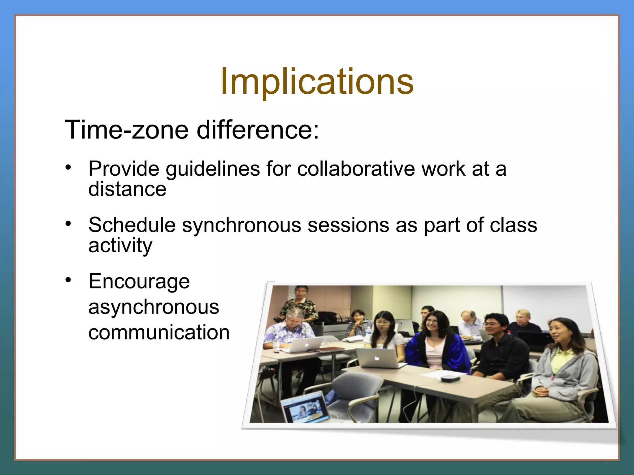Implications Time-zone difference: Provide guidelines for collaborative work at a distance Schedule synchronous sessions as part of class activity Encourage  asynchronous communication 