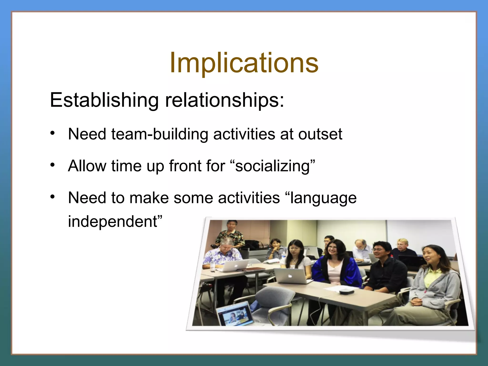 Implications Establishing relationships: Need team-building activities at outset Allow time up front for “socializing” Need to make some activities “language independent” 