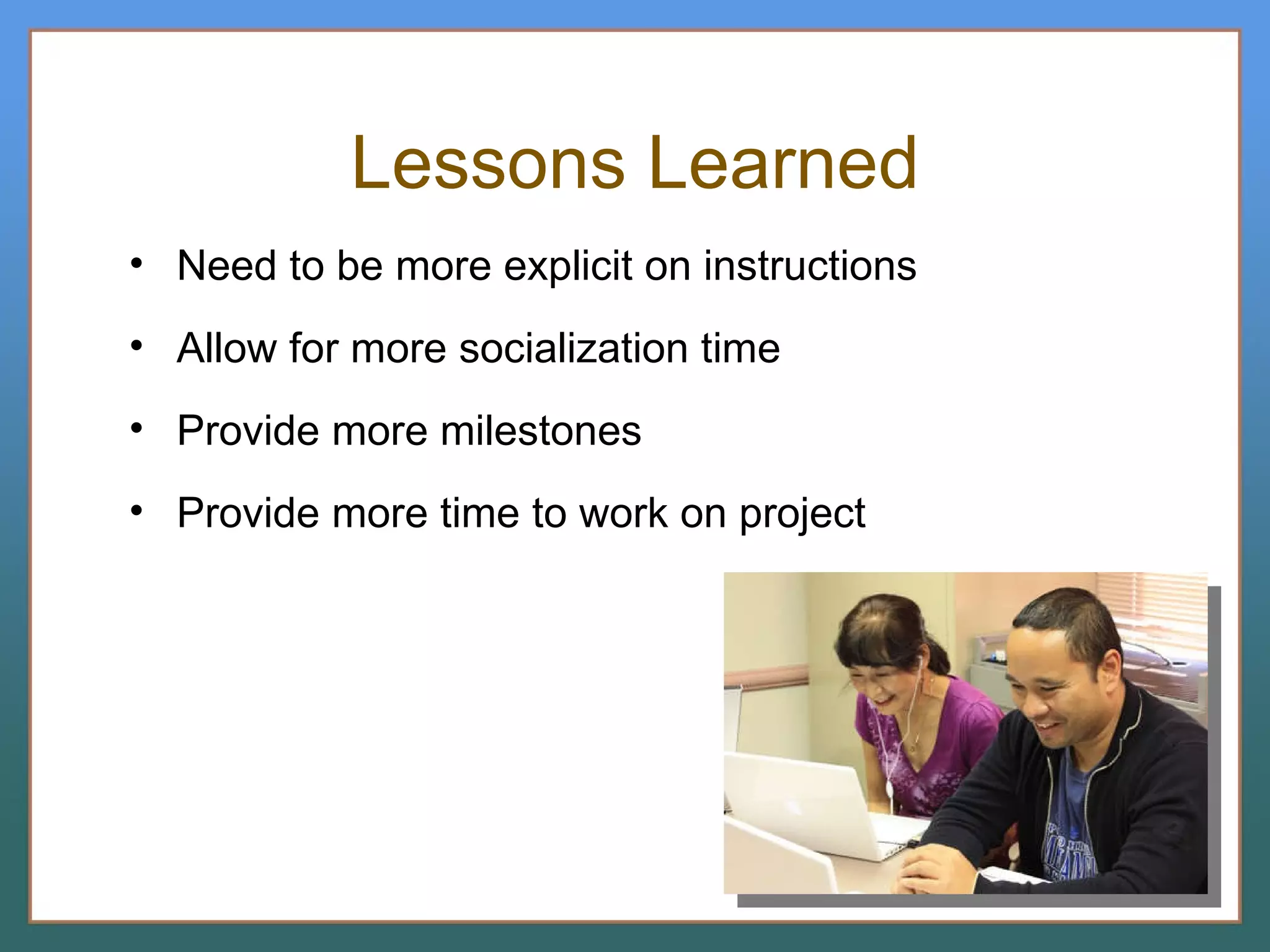 Lessons Learned Need to be more explicit on instructions Allow for more socialization time Provide more milestones Provide more time to work on project 
