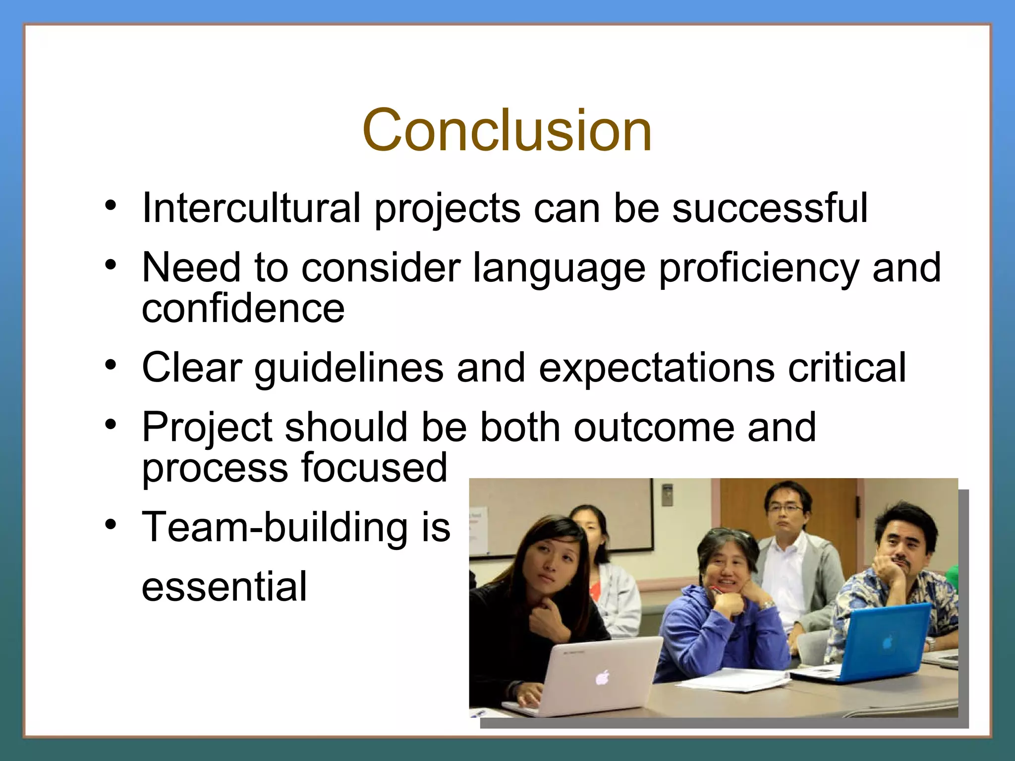Conclusion Intercultural projects can be successful Need to consider language proficiency and confidence Clear guidelines and expectations critical Project should be both outcome and process focused  Team-building is essential 